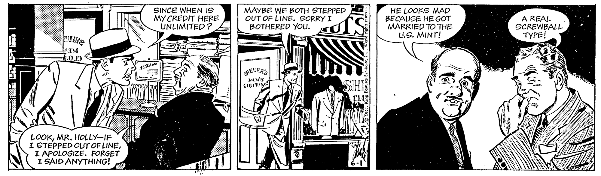 Comics OCR: SINCE WHEN IS MY CREDIT HERE UNLIMITED? MAYBE WE BOTH STEPPED OUT OF LINE. SORRY I BOTHERED YOU. HE LOOKS MAD BECAUSE HE GOT MARRIED TO THE U.S. MINT! A REAL SCREWBALL TYPE! HEUERS MENS LOOKMR. HOLLY-IF I STEPPED OUT OF LINEI APOLOGIZE. FORGET I SAID ANYTHING! SINCE WHEN IS MY CREDIT HERE UNLIMITED? MAYBE WE BOTH STEPPED OUT OF LINE. SORRY I BOTHERED YOU. HE LOOKS MAD BECAUSE HE GOT MARRIED TO THE U.S. MINT! A REAL SCREWBALL TYPE! HEUERS MENS LOOKMR. HOLLY-IF I STEPPED OUT OF LINEI APOLOGIZE. FORGET I SAID ANYTHING!