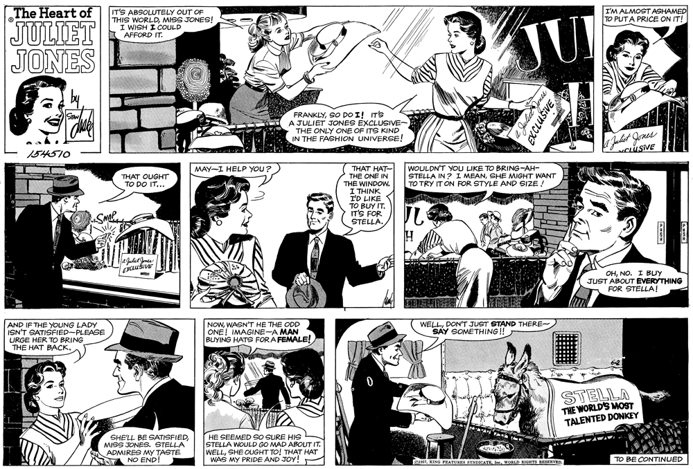 Cartoon OCR: The Heart of I'M ALMOST ASHAMED TO PUTA PRICE ON IT! IT'S ABSOLUTELY OUT OF THIS WORLDMISS JONES! I WISH I COULD (AFFORD IT. JULIET JONES JU FRANKLYSO DO I! ITS A JULIET JONES EXCLUSIVE- THE ONLY ONE OF ITS KIND IN THE FASHION UNIVERSE! Julist Jones CLÚSIVE 154510 WOULDN'T YOU LIKE TO BRING-AH- STELLA IN ? I MEANSHE MIGHT WANT TO TRY IT ON FOR STYLE AND SIZE THAT HAT- THE ONE IN THE WINDOW. I THINK I'D LIKE TO BUY IT. IT'S FOR STELLA. MAY-I HELP YOU? THAT OUGHT TO DO IT... OHNO. I BUY JUST ABOUT EVERYTHING FOR STELLA! AND IF THE YOUNG LADY ISN'T SATISFIED-PLEASE URGE HER TO BRING THE H?T ????. NOWWASN'T HE THE ODD ONE! IMAGINE-A MAN BUYING HATS FORA FEMALE! WELLDON'T JUST STAND THERE- SAY SOMETHING!! STELLA THE WORLD'S MOST TALENTED DONKEY SHE'LL BE SATISFIED MISS JONES. STELLA ADMIRES MY TASTE NO END! HE SEEMED SO SURE HIS STELLA WOULD GO MAD ABOUT IT. WELLSHE OUGHT TO! THAT HAT WAS MY PRIDE AND JOY! KING FEATURES SYNDICATEWORLD HIGHTI RESERVED TO BE CONTINUED EXCLUŠIVE The Heart of I'M ALMOST ASHAMED TO PUTA PRICE ON IT! IT'S ABSOLUTELY OUT OF THIS WORLDMISS JONES! I WISH I COULD (AFFORD IT. JULIET JONES JU FRANKLYSO DO I! ITS A JULIET JONES EXCLUSIVE- THE ONLY ONE OF ITS KIND IN THE FASHION UNIVERSE! Julist Jones CLÚSIVE 154510 WOULDN'T YOU LIKE TO BRING-AH- STELLA IN ? I MEANSHE MIGHT WANT TO TRY IT ON FOR STYLE AND SIZE THAT HAT- THE ONE IN THE WINDOW. I THINK I'D LIKE TO BUY IT. IT'S FOR STELLA. MAY-I HELP YOU? THAT OUGHT TO DO IT... OHNO. I BUY JUST ABOUT EVERYTHING FOR STELLA! AND IF THE YOUNG LADY ISN'T SATISFIED-PLEASE URGE HER TO BRING THE H?T ????. NOWWASN'T HE THE ODD ONE! IMAGINE-A MAN BUYING HATS FORA FEMALE! WELLDON'T JUST STAND THERE- SAY SOMETHING!! STELLA THE WORLD'S MOST TALENTED DONKEY SHE'LL BE SATISFIED MISS JONES. STELLA ADMIRES MY TASTE NO END! HE SEEMED SO SURE HIS STELLA WOULD GO MAD ABOUT IT. WELLSHE OUGHT TO! THAT HAT WAS MY PRIDE AND JOY! KING FEATURES SYNDICATEWORLD HIGHTI RESERVED TO BE CONTINUED EXCLUŠIVE