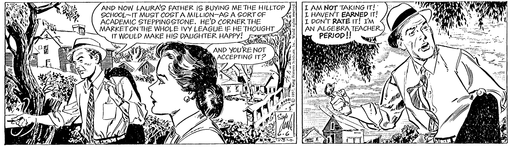 Art OCR: AND NOW LAURA'S FATHER IS BUYING ME THE HILLTOP SCHOOL-IT MUST COST A MILLION-ASA SORT OF ACADEMIC STEPPINGSTONE. HE'D CORNER THE MARKET ON THE WHOLE IVY LEAGUE IF HE THOUGHT IT WOULD MAKE HIS DAUGHTER HAPPY! I AM NOT TAKING IT! I HAVEN'T EARNED IT! I DON'T RATE IT! I'M AN ALGEBRATEACHER.) PERIOD!! AND YOU'RE NOT ACCEPTING IT? AND NOW LAURA'S FATHER IS BUYING ME THE HILLTOP SCHOOL-IT MUST COST A MILLION-ASA SORT OF ACADEMIC STEPPINGSTONE. HE'D CORNER THE MARKET ON THE WHOLE IVY LEAGUE IF HE THOUGHT IT WOULD MAKE HIS DAUGHTER HAPPY! I AM NOT TAKING IT! I HAVEN'T EARNED IT! I DON'T RATE IT! I'M AN ALGEBRATEACHER.) PERIOD!! AND YOU'RE NOT ACCEPTING IT?