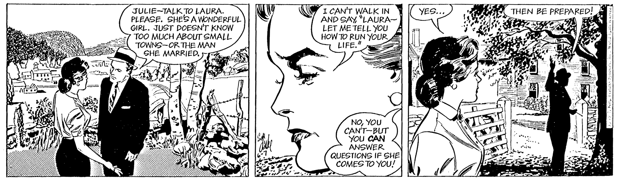 Jaw OCR: I CAN'T WALK IN AND SAY"LAURA- LET ME TELL YOU HOW TO RUN YOUR 7 LIFE" THEN BE PREPARED! JULIE-TALK TO LAURA. PLEASE. SHESA WONDERFUL GIRL. JUST DOESN'T KNOW TOO MUCH ABOUT SMALL TOWNS-OR THE MAN SHE MARRIED. YES... NOYOU CAN'T-BUT YOU CAN ANSWER QUESTIONS IF SHE COMES TO YOU! I CAN'T WALK IN AND SAY"LAURA- LET ME TELL YOU HOW TO RUN YOUR 7 LIFE" THEN BE PREPARED! JULIE-TALK TO LAURA. PLEASE. SHESA WONDERFUL GIRL. JUST DOESN'T KNOW TOO MUCH ABOUT SMALL TOWNS-OR THE MAN SHE MARRIED. YES... NOYOU CAN'T-BUT YOU CAN ANSWER QUESTIONS IF SHE COMES TO YOU!