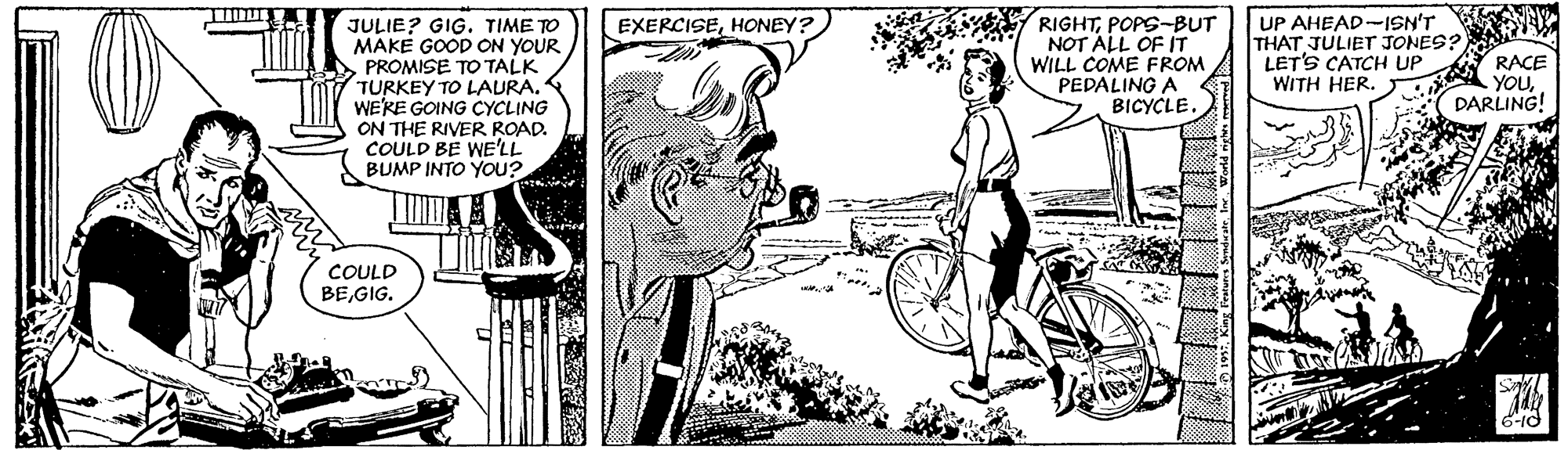 Jaw OCR: JULIE? GIG. TIME TO MAKE GOOD ON YOUR PROMISE TO TALK TURKEY TO LAURA. WE'KE GOING CYCLING ON THE RIVER ROAD. COULD BE WE'LL BUMP INTO You? RIGHTPOPS-BUT NOT ALL OF IT WILL COME FROM PEDALING A BICYCLE. UP AHEAD-ISN'T THAT JULIET JONES? LET'S CATCH UP WITH HER. EXERCISEHONEY? RACE YOUDARLING! COULD BEGIG. JULIE? GIG. TIME TO MAKE GOOD ON YOUR PROMISE TO TALK TURKEY TO LAURA. WE'KE GOING CYCLING ON THE RIVER ROAD. COULD BE WE'LL BUMP INTO You? RIGHTPOPS-BUT NOT ALL OF IT WILL COME FROM PEDALING A BICYCLE. UP AHEAD-ISN'T THAT JULIET JONES? LET'S CATCH UP WITH HER. EXERCISEHONEY? RACE YOUDARLING! COULD BE
