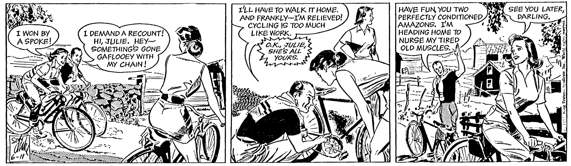 Sharing OCR: I'LL HAVE TO WALK IT HOME. AND FRANKLY-I'M RELIEVED! CYCLING IS TOO MUCH LIKE WORK. HAVE FUNYOU TWO PERFECTLY CONDITIONED AMAZONS. I'M HEADING HOME TO NURSE MY TIRED OLD MUSCLES. SEE YOU LATERI WON BY A SPOKE! I DEMAND A RECOUNT! HIJULIE. HEY SOMETHINGSs GONE GAFLOOEY WITH MY CHAIN! O.K.SHES ALL YOURS. ? 6-11 I'LL HAVE TO WALK IT HOME. AND FRANKLY-I'M RELIEVED! CYCLING IS TOO MUCH LIKE WORK. HAVE FUNYOU TWO PERFECTLY CONDITIONED AMAZONS. I'M HEADING HOME TO NURSE MY TIRED OLD MUSCLES. SEE YOU LATERI WON BY A SPOKE! I DEMAND A RECOUNT! HIJULIE. HEY SOMETHINGSs GONE GAFLOOEY WITH MY CHAIN! O.K.SHES ALL YOURS. ? 6-11