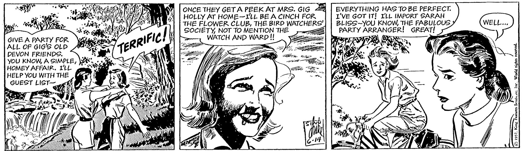 Human OCR: ONCE THEY GET A PEEK AT MRS. GIG A EVERYTHING HAS TO BE PERFECT. I'VE GOT IT! I'LL IMPORT SARAH BLISS-YOU KNOWTHE FABULOUS PARTY ARRANGER! GREAT! HOLLY AT HOME-I'LL BE A CINCH FOR THE FLOWER CLUBTHE BIRD WATCHERS SOCIETYNOT TO MENTION THE WATCH AND WARD! WELL... GIVE A PARTY FOR ALL OF GIG'S OLD DEVON FRIENDS. YOU KNOWHOMEY AFFAIR. I'LL HELP YOU WITH THE GUEST LIST TERRIFIC! ONCE THEY GET A PEEK AT MRS. GIG A EVERYTHING HAS TO BE PERFECT. I'VE GOT IT! I'LL IMPORT SARAH BLISS-YOU KNOWTHE FABULOUS PARTY ARRANGER! GREAT! HOLLY AT HOME-I'LL BE A CINCH FOR THE FLOWER CLUBTHE BIRD WATCHERS SOCIETYNOT TO MENTION THE WATCH AND WARD! WELL... GIVE A PARTY FOR ALL OF GIG'S OLD DEVON FRIENDS. YOU KNOWA SIMPLEHOMEY AFFAIR. I'LL HELP YOU WITH THE GUEST LIST TERRIFIC!