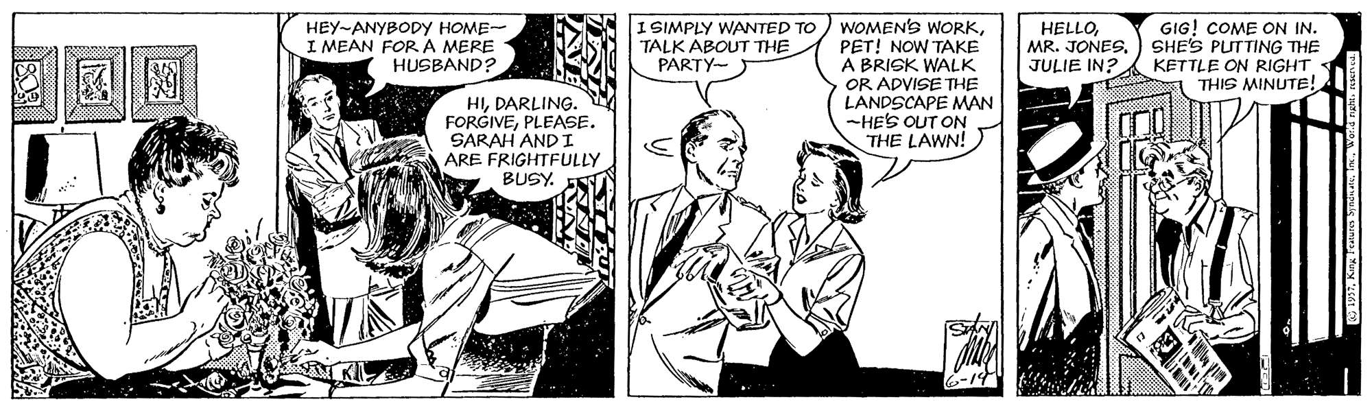 Interaction OCR: I SIMPLY WANTED TO ) WOMEN'S WORKPET! NOW TAKE A BRISK WALK OR ADVISE THE LANDSCAPE MAN -HES OUT ON THE LAWN! HEY-ANYBODY HOME- I MEAN FORA MERE HUSBAND? HELLOJULIE IN? GIG! COME ON IN. SHE'S PUTTING THE KETTLE ON RIGHT THIS MINUTE! TALK ABOUT THE PARTY- HIDARLING. FORGIVEPLEASE. SARAH AND I ARE FRIGHTFULLY BUSY. 6-14 I SIMPLY WANTED TO ) WOMEN'S WORKPET! NOW TAKE A BRISK WALK OR ADVISE THE LANDSCAPE MAN -HES OUT ON THE LAWN! HEY-ANYBODY HOME- I MEAN FORA MERE HUSBAND? HELLOMR. JONESJULIE IN? GIG! COME ON IN. SHE'S PUTTING THE KETTLE ON RIGHT THIS MINUTE! TALK ABOUT THE PARTY- HIDARLING. FORGIVEPLEASE. SARAH AND I ARE FRIGHTFULLY BUSY. 6-14