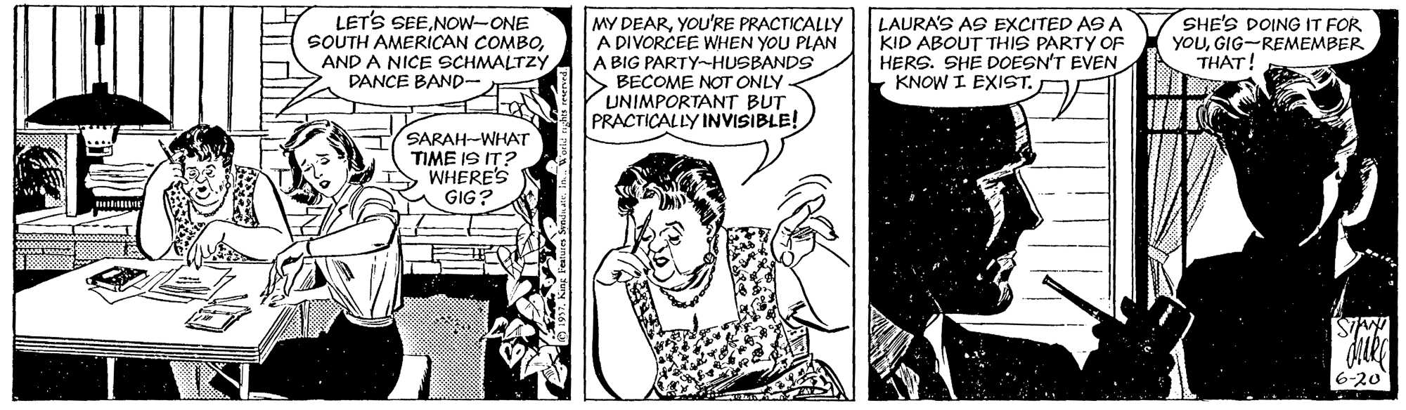 Cartoon OCR: LET'S SEENOw-ONE SOUTH AMERICAN COMBOAND A NICE SCHMALTZY DANCE BAND- SHE'S DOING IT FOR YOUGIG-REMEMBER THAT! MY DEARYOU'RE PRACTICALLY A DIVORCEE WHEN YOU PLAN LAURA'S AS EXCITED AS A KID ABOUT THIS PARTY OF HERS. SHE DOESN'T EVEN KNOW I EXIST. A BIG PARTY-HUSBANDS BECOME NOT ONLY UNIMPORTANT BUT PRACTICALLY INVISIBLE! SARAH-WHATr TIME IS IT? WHERE'S GIG? LET'S SEENOw-ONE SOUTH AMERICAN COMBOAND A NICE SCHMALTZY DANCE BAND- SHE'S DOING IT FOR YOUGIG-REMEMBER THAT! MY DEARYOU'RE PRACTICALLY A DIVORCEE WHEN YOU PLAN LAURA'S AS EXCITED AS A KID ABOUT THIS PARTY OF HERS. SHE DOESN'T EVEN KNOW I EXIST. A BIG PARTY-HUSBANDS BECOME NOT ONLY UNIMPORTANT BUT PRACTICALLY INVISIBLE! SARAH-WHATr TIME IS IT? WHERE'S GIG?
