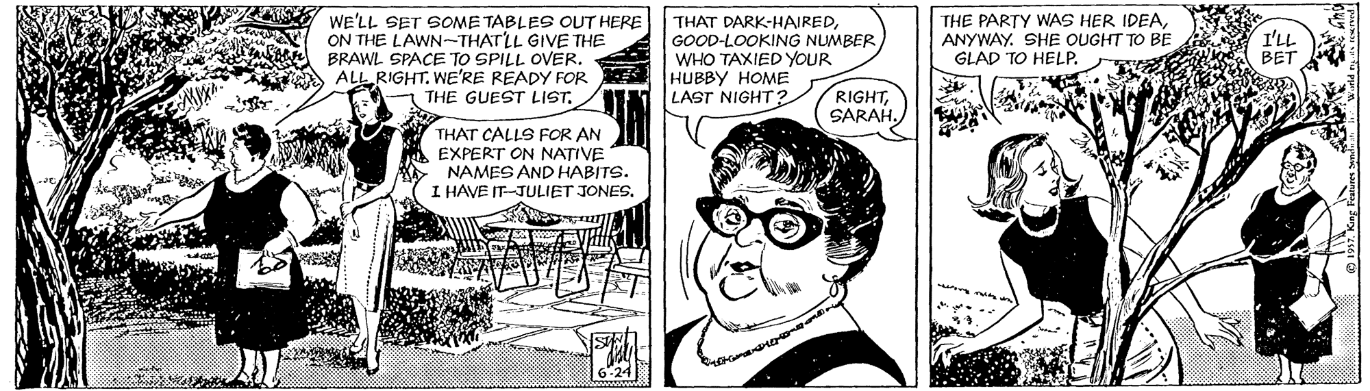 Illustration OCR: WE'LL SET SOME TABLES OUT HERE ON THE LAWN~THATLL GIVE THE BRAWL SPACE TO SPILL OVER. ALL RIGHT. WE'RE READY FOR THE GUEST LIST. THAT DARK-HAIREDGOOD-LOOKING NUMBER WHO TAXIED YOUR HUBBY HOME LAST NIGHT ? THE PARTY WAS HER IDEAANYWAY. SHE OUGHT TO BE GLAD TO HELP. I'LL BET RIGHTSARAH. THAT CALLS FOR AN A EXPERT ON NATIVE NAMES AND HABITS. I HAVE IT-JULIET JONES. WE'LL SET SOME TABLES OUT HERE ON THE LAWN~THATLL GIVE THE BRAWL SPACE TO SPILL OVER. ALL RIGHT. WE'RE READY FOR THE GUEST LIST. THAT DARK-HAIREDGOOD-LOOKING NUMBER WHO TAXIED YOUR HUBBY HOME LAST NIGHT ? THE PARTY WAS HER IDEAANYWAY. SHE OUGHT TO BE GLAD TO HELP. I'LL BET RIGHTSARAH. THAT CALLS FOR AN A EXPERT ON NATIVE NAMES AND HABITS. I HAVE IT-JULIET JONES.