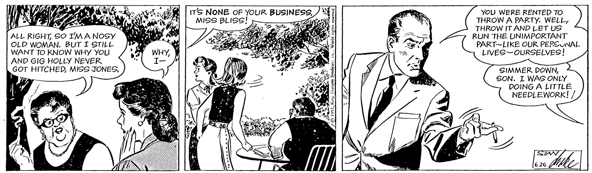 Adaptation OCR: IT'S NONE OF YOUR BUSINESSMISS BLISS! ALL RIGHTSO I'MA Nosy OLD WOMAN. BUT I STILL WANT TO KNOW WHY YOU AND GIG HOLLY NEVER GOT HITCHEDMISS JONES. YOU WERE RENTED TO THROW A PARTY. WELLTHROW IT AND LET US RUN THE UNIMPORTANT PART-LIKE OUR PERSUNAL LIVES-OURSELVES! WHYI- SIMMER DOWNSON. I WAS ONLY DOING A LITTLE NEEDLEWORK!6 26 IT'S NONE OF YOUR BUSINESSMISS BLISS! ALL RIGHTSO I'MA Nosy OLD WOMAN. BUT I STILL WANT TO KNOW WHY YOU AND GIG HOLLY NEVER GOT HITCHEDMISS JONES. YOU WERE RENTED TO THROW A PARTY. WELLTHROW IT AND LET US RUN THE UNIMPORTANT PART-LIKE OUR PERSUNAL LIVES-OURSELVES! WHYI- SIMMER DOWNSON. I WAS ONLY DOING A LITTLE NEEDLEWORK!6 26