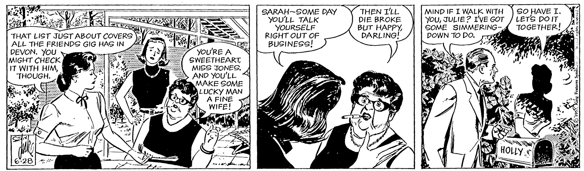 Font OCR: SARAH-SOME DAY YOU'LL TALK YOURSELF RIGHT OUT OF BUSINESS! THEN I'LL DIE BROKE BUT HAPPYDARLING! MIND IF I WALK WITH YOUJULIE? I'VE GOT SOME SIMMERING- DOWN TO DO. SO HAVE I. LETS DO IT TOGETHER! THAT LIST JUST ABOUT COVERS ALL THE FRIENDS GIG HAS IN DEVON. YOU MIGHT CHECK IT WITH HIMTHOUGH. YOU'RE A SWEETHEARTMISS JONES. AND YOU'LL MAKE SOME LUCKY MAN A FINE WIFE! HOLLY S *28 SARAH-SOME DAY YOU'LL TALK YOURSELF RIGHT OUT OF BUSINESS! THEN I'LL DIE BROKE BUT HAPPYDARLING! MIND IF I WALK WITH YOUJULIE? I'VE GOT SOME SIMMERING- DOWN TO DO. SO HAVE I. LETS DO IT TOGETHER! THAT LIST JUST ABOUT COVERS ALL THE FRIENDS GIG HAS IN DEVON. YOU MIGHT CHECK IT WITH HIMTHOUGH. YOU'RE A SWEETHEARTMISS JONES. AND YOU'LL MAKE SOME LUCKY MAN A FINE WIFE! HOLLY S *28
