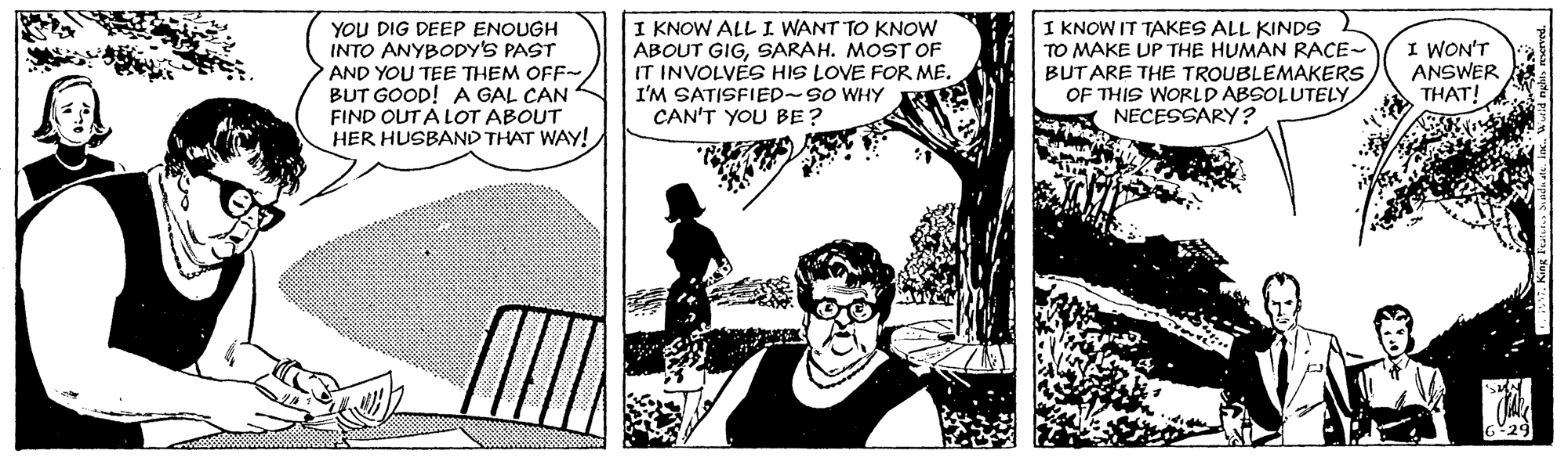Fiction OCR: YOU DIG DEEP ENOUGH INTO ANYBODY'S PAST AND YOU TEE THEM OFF- BUT GOOD! A GAL CAN FIND OUT A LOT ABOUT HER HUSBAND THAT WAY! I KNOW ALL I WANT TO KNOW ABOUT GIGSARAH. MOST OF IT INVOLVES HIS LOVE FOR ME. I'M SATISFIED~SO WHY CAN'T YOU BE? I KNOW IT TAKES ALL KINDS TO MAKE UP THE HUMAN RACE- BUTARE THE TROUBLEMAKERS OF THIS WORLD ABSOLUTELY NECESSARY ? I WON'T ANSWER THAT! YOU DIG DEEP ENOUGH INTO ANYBODY'S PAST AND YOU TEE THEM OFF- BUT GOOD! A GAL CAN FIND OUT A LOT ABOUT HER HUSBAND THAT WAY! I KNOW ALL I WANT TO KNOW ABOUT GIGSARAH. MOST OF IT INVOLVES HIS LOVE FOR ME. I'M SATISFIED~SO WHY CAN'T YOU BE? I KNOW IT TAKES ALL KINDS TO MAKE UP THE HUMAN RACE- BUTARE THE TROUBLEMAKERS OF THIS WORLD ABSOLUTELY NECESSARY ? I WON'T ANSWER THAT!