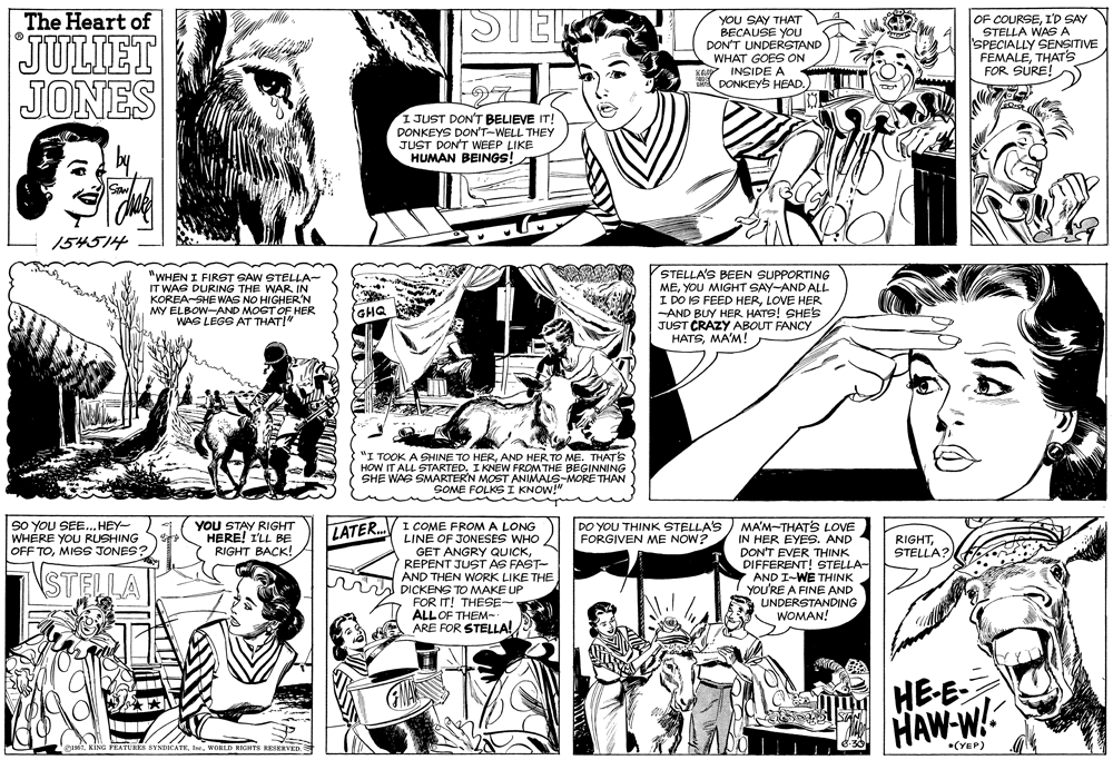 Font OCR: The Heart of STELO JULIET JONES YoU SAY THAT BECAUSE YOu DON'T UNDERSTAND WHAT GOES ON Ke INSIDE A DONKEYS HEAD. OF COURSEI'D SAY STELLA WASA SPECIALLY SENSITIVE FEMALETHAT'S FOR SURE! 1 JUST DON'T BELIEVE IT! DONKEYS DON'T-WELL THEY JUST DON'T WEEP LIKE HUMAN BEINGS! 154514 "WHEN I FIRST SAW STELLA- IT WAS DURING THE WAR IN KOREA-SHE WAS NO HIGHER'N MY ELBOW-AND MOST OF HER WAS LEGS AT THATI" STELLA'S BEEN SUPPORTING MEYOU MIGHT SAY-AND ALL I DO IS FEED HERLOVE HER -AND BUY HER HATS! SHES JUST CRAZY ABOUT FANCY HATSMA'M! GHQ "I TOOK A SHINE TO HERAND HER TO ME. THATS HOW IT ALL STARTEDI KNEW FROM THE BEGINNING SHE WAS SMARTER'N MOST ANIMALS-MORE THAN SOME FOLKS I KNOW!" So YOU SEE... HEY- WHÉRE YOU RUSHING OFF TOMISS JONES? YOU STAY RIGHT HERE! I'LL BE RIGHT BACK! I COME FROM A LONG LINE OF JONESES WHO GET ANGRY QUICKREPENT JUST AS FAST- AND THEN WORK LIKE THE A PICKENS TO MAKE UP FOR IT! THESE- ALLOF THEM-. ARE FOR STELLA! DO YOU THINK STELLA'S FORGIVEN ME NOW? MA'M-THATS LOVE IN HER EYES. AND DON'T EVER THINK DIFFERENT! STELLA- AND I-WE THINK You'RE A FINE AND UNDERSTANDING WOMAN! LATER. RIGHTSTELLA? STELLA HE-E- HAW-W! NDICATEWORLD HIGHTS RESERVED. *(YEP) FEATURE The Heart of STELO JULIET JONES YoU SAY THAT BECAUSE YOu DON'T UNDERSTAND WHAT GOES ON Ke INSIDE A DONKEYS HEAD. OF COURSEI'D SAY STELLA WASA SPECIALLY SENSITIVE FEMALETHAT'S FOR SURE! 1 JUST DON'T BELIEVE IT! DONKEYS DON'T-WELL THEY JUST DON'T WEEP LIKE HUMAN BEINGS! 154514 "WHEN I FIRST SAW STELLA- IT WAS DURING THE WAR IN KOREA-SHE WAS NO HIGHER'N MY ELBOW-AND MOST OF HER WAS LEGS AT THATI" STELLA'S BEEN SUPPORTING MEYOU MIGHT SAY-AND ALL I DO IS FEED HERLOVE HER -AND BUY HER HATS! SHES JUST CRAZY ABOUT FANCY HATSMA'M! GHQ "I TOOK A SHINE TO HERAND HER TO ME. THATS HOW IT ALL STARTEDI KNEW FROM THE BEGINNING SHE WAS SMARTER'N MOST ANIMALS-MORE THAN SOME FOLKS I KNOW!" So YOU SEE... HEY- WHÉRE YOU RUSHING OFF TOMISS JONES? YOU STAY RIGHT HERE! I'LL BE RIGHT BACK! I COME FROM A LONG LINE OF JONESES WHO GET ANGRY QUICKREPENT JUST AS FAST- AND THEN WORK LIKE THE A PICKENS TO MAKE UP FOR IT! THESE- ALLOF THEM-. ARE FOR STELLA! DO YOU THINK STELLA'S FORGIVEN ME NOW? MA'M-THATS LOVE IN HER EYES. AND DON'T EVER THINK DIFFERENT! STELLA- AND I-WE THINK You'RE A FINE AND UNDERSTANDING WOMAN! LATER. RIGHTSTELLA? STELLA HE-E- HAW-W! NDICATEWORLD HIGHTS RESERVED. *(YEP) FEATURE