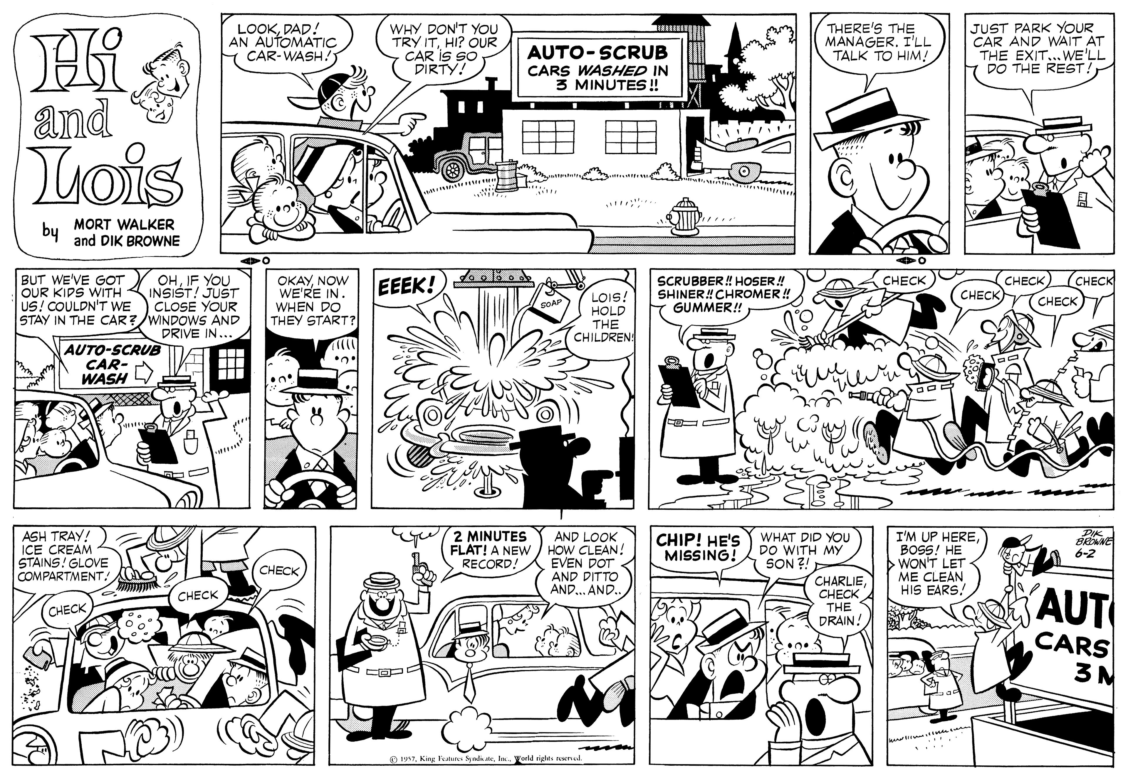 Organism OCR: THERE'S THE MANAGER. I'LL TALK TO HIM! JUST PARK YOUR CAR AND WAIT AT THE EXIT...WE'LL DO THE REST! Hi and Lois LOOKDAD! AN AUTOMATIC CAR-WASH! WHY DON'T YOU TRY ITHI? OUR CAR IS SO DIRTY! AUTO-SCRUB CARS WASHED IN 3 MINUTES! by MORT WALKER and DIK BROWNE (CHECK OHJF YOU INSIST! JUST CLOSE YOUR STAY IN THE CAR?/WINDOWS AND DRIVE IN... BUT WE'VE GOT OUR KIPS WITH - US! COULDN'T WE OKAYNOW WE'RE IN. WHEN DO THEY START? EEEK! SCRUBBER ! HOSER ! SHINER! CHROMER ! GUMMER! CHECK CHECK CHECK LOIS! HOLD THE CHILDREN! CHECK AUTO-SCRUE CAR- WASH 2 MINUTES ASH TRAY! ICE CREAM STAINS! GLOVE COMPARTMENT! I'M UP HEREAND LOOK FLAT! A NEW/ HOW CLEAN! EVEN DOT AND DITTO AND... AND.. WHAT DID You DO WITH MY SON ?! CHIP! HE'S MISSING! BRNE 6-2 WON'T LET ME CLEAN HIS EARS! CHECK RECORD! CHARLIECHECK THE DRAIN! (AUT CHECK CHECK CARS 3M O 197In. Yorld rights ewred THERE'S THE MANAGER. I'LL TALK TO HIM! JUST PARK YOUR CAR AND WAIT AT THE EXIT...WE'LL DO THE REST! Hi and Lois LOOKDAD! AN AUTOMATIC CAR-WASH! WHY DON'T YOU TRY ITHI? OUR CAR IS SO DIRTY! AUTO-SCRUB CARS WASHED IN 3 MINUTES! by MORT WALKER and DIK BROWNE (CHECK OHJF YOU INSIST! JUST CLOSE YOUR STAY IN THE CAR?/WINDOWS AND DRIVE IN... BUT WE'VE GOT OUR KIPS WITH - US! COULDN'T WE OKAYNOW WE'RE IN. WHEN DO THEY START? EEEK! SCRUBBER ! HOSER ! SHINER! CHROMER ! GUMMER! CHECK CHECK CHECK LOIS! HOLD THE CHILDREN! CHECK AUTO-SCRUE CAR- WASH 2 MINUTES ASH TRAY! ICE CREAM STAINS! GLOVE COMPARTMENT! I'M UP HEREAND LOOK FLAT! A NEW/ HOW CLEAN! EVEN DOT AND DITTO AND... AND.. WHAT DID You DO WITH MY SON ?! CHIP! HE'S MISSING! BRNE 6-2 WON'T LET ME CLEAN HIS EARS! CHECK RECORD! CHARLIECHECK THE DRAIN! (AUT CHECK CHECK CARS 3M O 197King eaun ndteIn. Yorld rights ewred