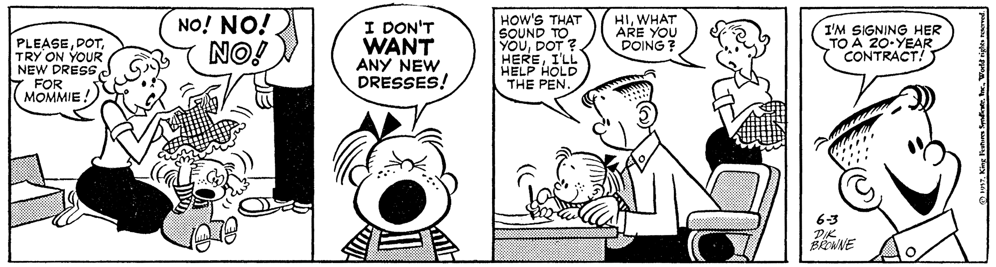 Font OCR: PLEASETRY ON YOUR NEW DRESSFOR MOMMIE! NO! NO! NO! I DON'T WANT ANY NEW DRESSES! HOW'S THAT SOUND TO YOUDOT ? HEREI'LL HELP HOLD THE PEN. HIWHAT ARE YOU DOING ? I'M SIGNING HER TO A 20-YEAR CONTRACT! 6-3 PIK BREWNE PLEASETRY ON YOUR NEW DRESSFOR MOMMIE! NO! NO! NO! I DON'T WANT ANY NEW DRESSES! HOW'S THAT SOUND TO YOUDOT ? HEREI'LL HELP HOLD THE PEN. HIWHAT ARE YOU DOING ? I'M SIGNING HER TO A 20-YEAR CONTRACT! 6-3 PIK BREWNE