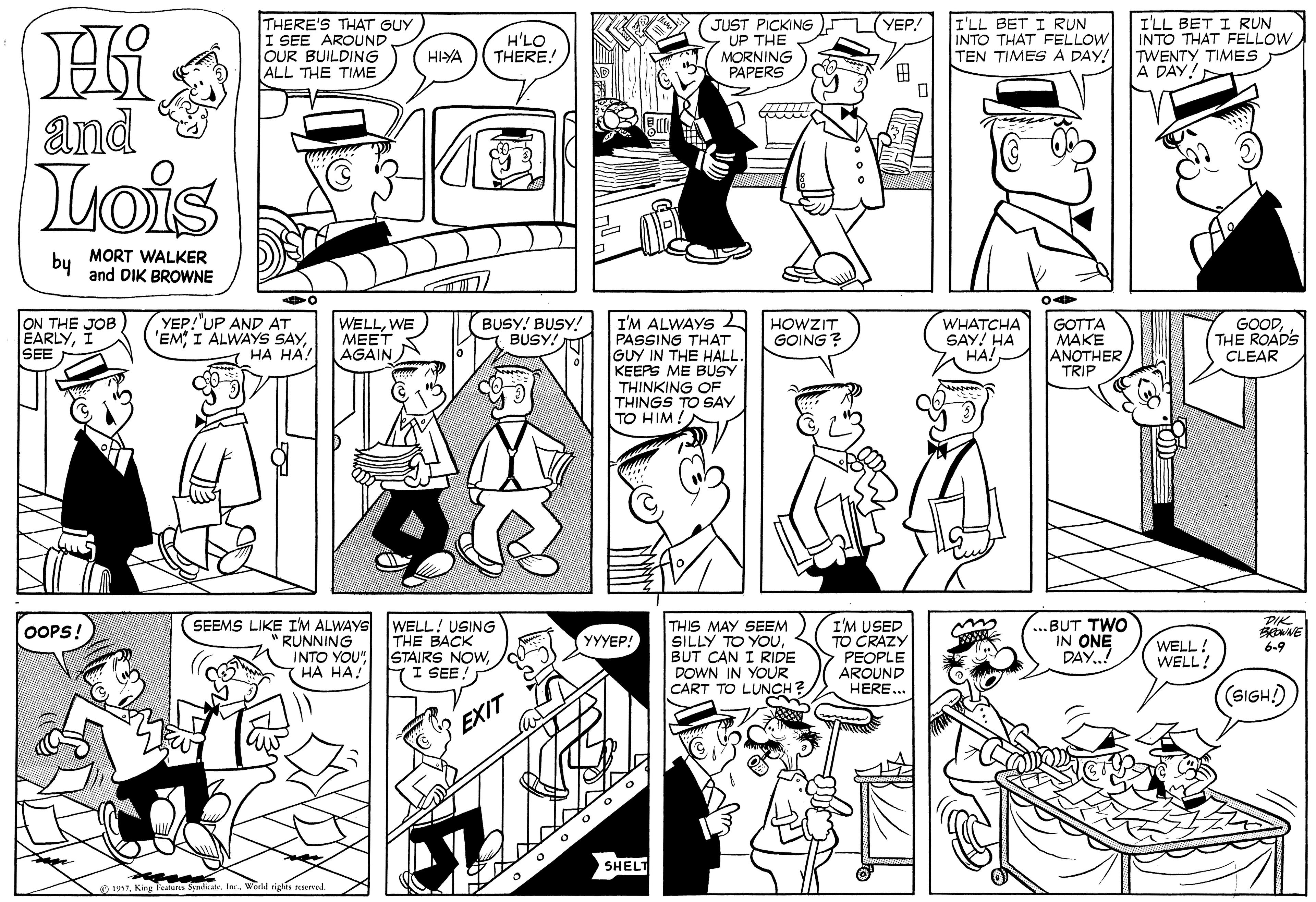 Human OCR: THERE'S THAT GUY I SEE AROUND OUR BUILDING ALL THE TIME JUST PICKING UP THE MORNING PAPERS I'LL BET I R?N INTO THAT FELLOW TEN TIMES A DAY! (YEP! H'LO THERE! I'LL BET I RUN INTO THAT FELLOW TWENTY TIMES A DAY! HIYA ? and Tuois by MORT WALKER and DIK BROWNE YEP!'UP AND AT 'EM?? ??! I'M ALWAYS PASSING THAT GUY IN THE HALL. KEEPS ME BUSY THINKING OF THINGS TO SAY TO HIM ! ON THE JOB EARLYI SEE WELLWE MEET AGAIN BUSY! BUSY! BUSY! HOWZIT GOING ? WHATCHA SAY! HA HA! GOTTA ???? ANOTHER TRIP GOODTHE ROADS CLEAR ...BUT TWO IN ONE DAY.! DIK SEEMS LIKE IM ALWAYS WELL! USING THE BACK INTO YOU" STAIRS NOWI SEE THIS MAY SEEM SILLY TO YOUBUT CAN I RIDE DOWN IN YOUR CART TO LUNCH? I'M USED TO CRAZY PEOPLE AROUND HERE.. OOPS! RUNNING YYYEP! WELL! WELL! 6-9 HA HA(SIGH) EXIT SHELT O t97Ie. World rights reserved. THERE'S THAT GUY I SEE AROUND OUR BUILDING ALL THE TIME JUST PICKING UP THE MORNING PAPERS I'LL BET I R?N INTO THAT FELLOW TEN TIMES A DAY! (YEP! H'LO THERE! I'LL BET I RUN INTO THAT FELLOW TWENTY TIMES A DAY! HIYA ? and Tuois by MORT WALKER and DIK BROWNE YEP!'UP AND AT 'EMI ALWAYS SAY?? ??! I'M ALWAYS PASSING THAT GUY IN THE HALL. KEEPS ME BUSY THINKING OF THINGS TO SAY TO HIM ! ON THE JOB EARLYI SEE WELLWE MEET AGAIN BUSY! BUSY! BUSY! HOWZIT GOING ? WHATCHA SAY! HA HA! GOTTA ???? ANOTHER TRIP GOODTHE ROADS CLEAR ...BUT TWO IN ONE DAY.! DIK SEEMS LIKE IM ALWAYS WELL! USING THE BACK INTO YOU" STAIRS NOWI SEE THIS MAY SEEM SILLY TO YOUBUT CAN I RIDE DOWN IN YOUR CART TO LUNCH? I'M USED TO CRAZY PEOPLE AROUND HERE.. OOPS! RUNNING YYYEP! WELL! WELL! 6-9 HA HA(SIGH) EXIT SHELT O t97King Featurts SyndkateIe. World rights reserved.