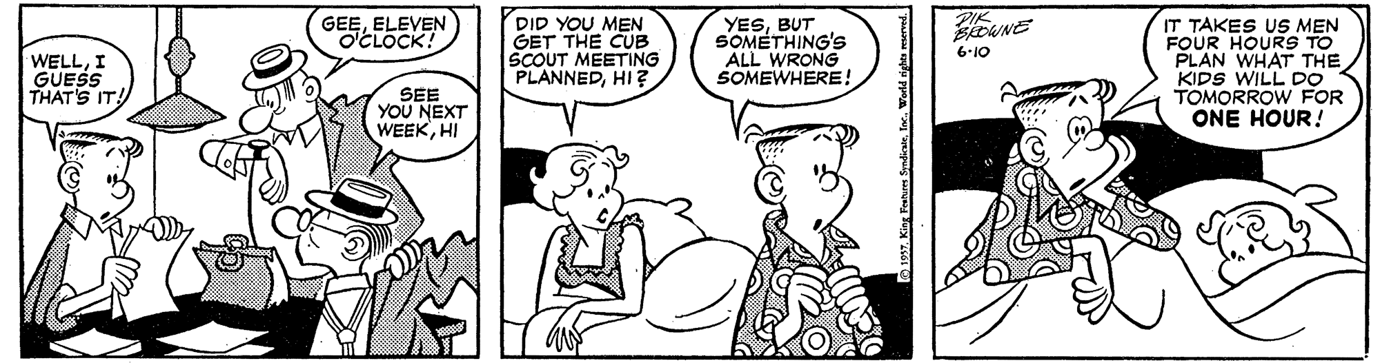 Font OCR: GEEELEVEN O'CLOCK! PIK DID YOU MEN GET THE CUB SCOUT MEETING PLANNEDHI ? YESBUT SOMETHING'S ALL WRONG SOMEWHERE! IT TAKES US MEN FOUR HOURS TO PLAN WHAT THE KIDS WILL DO TOMORROW FOR ONE HOUR! BROWNE 6-10 WELLI GUESS THAT'S IT! SEE YOU NEXT WEEKHI GEEELEVEN O'CLOCK! PIK DID YOU MEN GET THE CUB SCOUT MEETING PLANNEDHI ? YESBUT SOMETHING'S ALL WRONG SOMEWHERE! IT TAKES US MEN FOUR HOURS TO PLAN WHAT THE KIDS WILL DO TOMORROW FOR ONE HOUR! BROWNE 6-10 WELLI GUESS THAT'S IT! SEE YOU NEXT WEEK