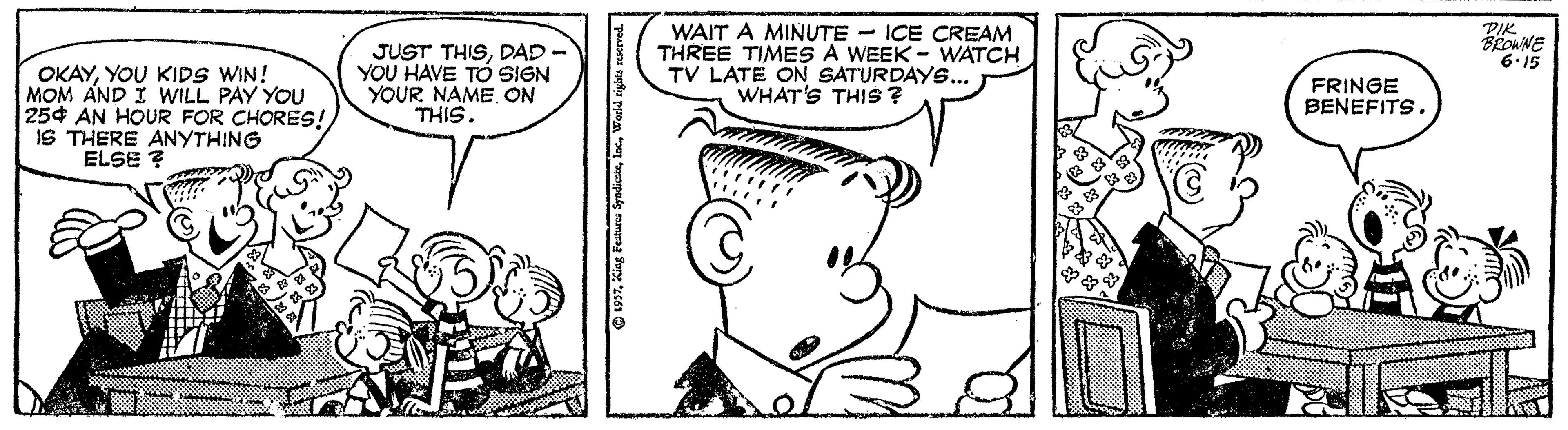 Font OCR: OKAYYOU KIDS WIN! MOM AND I WILL PAY YOU 254 AN HOUR FOR CHORES! IS THERE ANYTHING ELSE ? JUST THISDAD - YOU HAVE TOó SIGN YOUR NAME ON THIS. WAIT A MINUTE - ICE CREAM THREE TIMES A WEEK - WATCH TV LATE ON SATURDAYS... WHAT'S THIS ? PIK BRONNE 6.15 FRINGE BENEFITS. O 1997Woeld OKAYYOU KIDS WIN! MOM AND I WILL PAY YOU 254 AN HOUR FOR CHORES! IS THERE ANYTHING ELSE ? JUST THISDAD - YOU HAVE TOó SIGN YOUR NAME ON THIS. WAIT A MINUTE - ICE CREAM THREE TIMES A WEEK - WATCH TV LATE ON SATURDAYS... WHAT'S THIS ? PIK BRONNE 6.15 FRINGE BENEFITS. O 1997King Featurs Syndicse