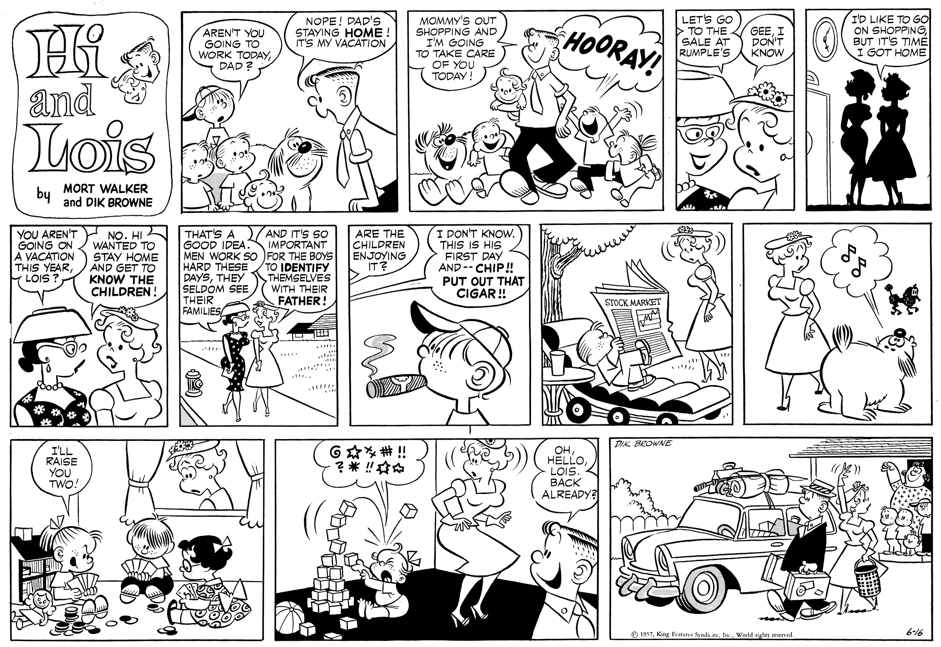 Human OCR: MOMMY'S OUT SHOPPING AND I'M GOING TO TAKE CARE OF YOU TODAY LET'S GO >TO THE SALE AT RUMPLE'S I'D LIKE TO GO ON SHOPPINGBUT IT'S TIMÉ I GOT HOME AREN'T YOU GOING TO WORK TODAYDAD ? NOPE! DAD's STAYING HOME IT'S MY VACATION HOORAY! GEEI DON'T KNOW and Lois MORT WALKER by and DIK BROWNE YOU AREN'T GOING ON A VACATION THIS YEARLOIS ? NO. HI WANTED TO STAY HOME AND GET TO KNOW THE CHILDREN! ARE THE CHILDREN ENJOYING IT? AND IT'S SO THAT'S A GOOD IDEA. IMPORTANT MEN WORK SO FOR THE BOYS HARD THESETO IDENTIFY DAYSTHEY SELDOM SEE THEIR FAMILIES/ I DON'T KNOW. THIS IS HIS FIRST DAY AND -- CHIP! PUT OUT THAT CIGAR! THEMSELVES WITH THEIR FATHER! STOCK MARKET DIK BEOWNE ??LOIS. ???K ALREADY? G??#!! I'LL RAISE YOU TWO! O 1937Warld righes seened 616 MOMMY'S OUT SHOPPING AND I'M GOING TO TAKE CARE OF YOU TODAY LET'S GO >TO THE SALE AT RUMPLE'S I'D LIKE TO GO ON SHOPPINGBUT IT'S TIMÉ I GOT HOME AREN'T YOU GOING TO WORK TODAYDAD ? NOPE! DAD's STAYING HOME IT'S MY VACATION HOORAY! GEEI DON'T KNOW and Lois MORT WALKER by and DIK BROWNE YOU AREN'T GOING ON A VACATION THIS YEARLOIS ? NO. HI WANTED TO STAY HOME AND GET TO KNOW THE CHILDREN! ARE THE CHILDREN ENJOYING IT? AND IT'S SO THAT'S A GOOD IDEA. IMPORTANT MEN WORK SO FOR THE BOYS HARD THESETO IDENTIFY DAYSTHEY SELDOM SEE THEIR FAMILIES/ I DON'T KNOW. THIS IS HIS FIRST DAY AND -- CHIP! PUT OUT THAT CIGAR! THEMSELVES WITH THEIR FATHER! STOCK MARKET DIK BEOWNE ??LOIS. ???K ALREADY? G ? ? # !! I'LL RAISE YOU TWO! O 1937King ats Snli lWarld righes seened 616
