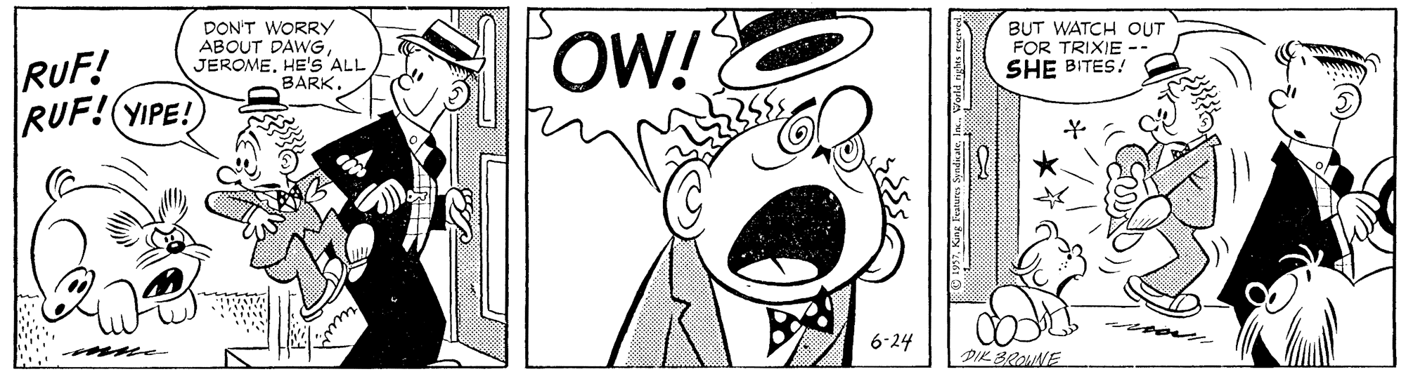 Font OCR: RUF! RUF!(YIPE! DON'T WORRY ABOUT DAWG JEROMEHE'S ALL BARKOW! BUT WATCH OUT FOR TRIXIE -- SHE BITES! 6-24 DIK BROUNE RUF! RUF!(YIPE! DON'T WORRY ABOUT DAWG JEROMEHE'S ALL BARKOW! BUT WATCH OUT FOR TRIXIE -- SHE BITES! 6-24 DIK BROUNE