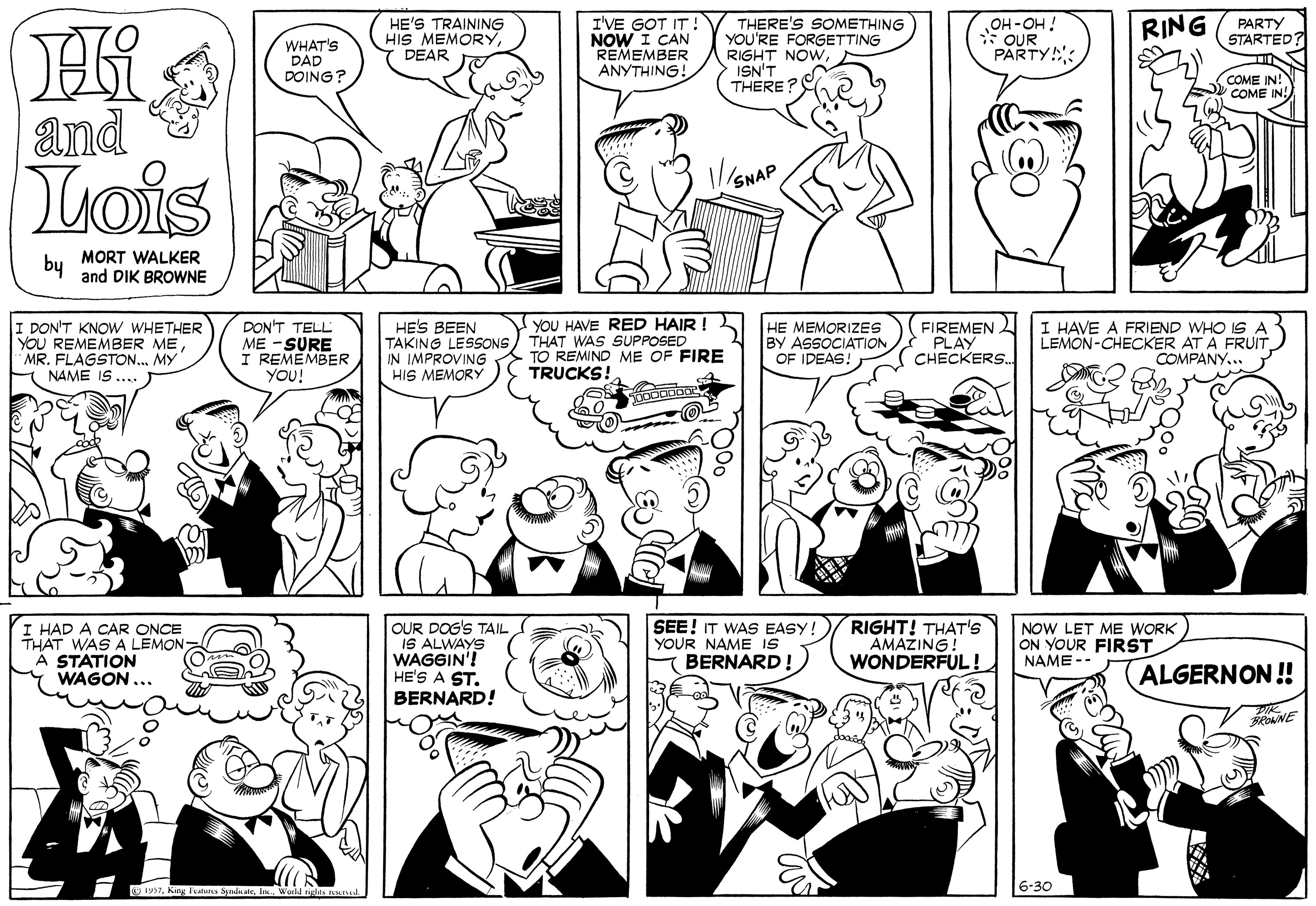 Product OCR: WHAT'S DAD DOING? HE'S TRAINING HIS MEMORYDEAR I'VE GOT IT! NOW I CAN REMEMBER ANYTHING! THERE'S SOMETHING YOU'RE FORGETTING RIGHT NOWISN'T THERE? OH-OH ! * OUR PARTY! RING (PARTY STARTED COME IN! COME IN! and Lois MORT WALKER by and DIK BROWNE DON'T KNOW WHETHER YOU REMEMBER MEMY NAME IS .... DON'T TELL ME -SURE I REMEMBER YOU! HE'S BEEN TAKING LESSONS IN IMPROVING HIS MEMORY YOU HAVE RED HAIR ! THAT WAS SUPPOSED TO REMIND ME OF FIRE TRUCKS! HE MEMORIZES BY ASSOCIATION OF IDEAS! FIREMEN PLAY CHECKERS. : HAVE A FRIEND WHO IS A LEMON-CHECKER AT A FRUIT COMPANY.. I HAD A CAR ONCE THAT WAS A LEMON A STATION WAGON ... OUR DOG'S TAIL IS ALWAYS WAGGIN'! HE'S A ST. BERNARD! SEE! IT WAS EASY! YOUR NAME IS BERNARD! RIGHT! THAT's AMAŽING! WONDERFUL ! NOW LET ME WORK) ON YOUR FIRST NAME -- ALGERNON! 19STI Weld ss ad. 6-30 WHAT'S DAD DOING? HE'S TRAINING HIS MEMORYDEAR I'VE GOT IT! NOW I CAN REMEMBER ANYTHING! THERE'S SOMETHING YOU'RE FORGETTING RIGHT NOWISN'T THERE? OH-OH ! * OUR PARTY! RING (PARTY STARTED COME IN! COME IN! and Lois MORT WALKER by and DIK BROWNE DON'T KNOW WHETHER YOU REMEMBER MEMR. FLAGSTON.MY NAME IS .... DON'T TELL ME -SURE I REMEMBER YOU! HE'S BEEN TAKING LESSONS IN IMPROVING HIS MEMORY YOU HAVE RED HAIR ! THAT WAS SUPPOSED TO REMIND ME OF FIRE TRUCKS! HE MEMORIZES BY ASSOCIATION OF IDEAS! FIREMEN PLAY CHECKERS. : HAVE A FRIEND WHO IS A LEMON-CHECKER AT A FRUIT COMPANY.. I HAD A CAR ONCE THAT WAS A LEMON A STATION WAGON ... OUR DOG'S TAIL IS ALWAYS WAGGIN'! HE'S A ST. BERNARD! SEE! IT WAS EASY! YOUR NAME IS BERNARD! RIGHT! THAT's AMAŽING! WONDERFUL ! NOW LET ME WORK) ON YOUR FIRST NAME -- ALGERNON! 19STKing ates SpadkaleI Weld ss ad. 6-30