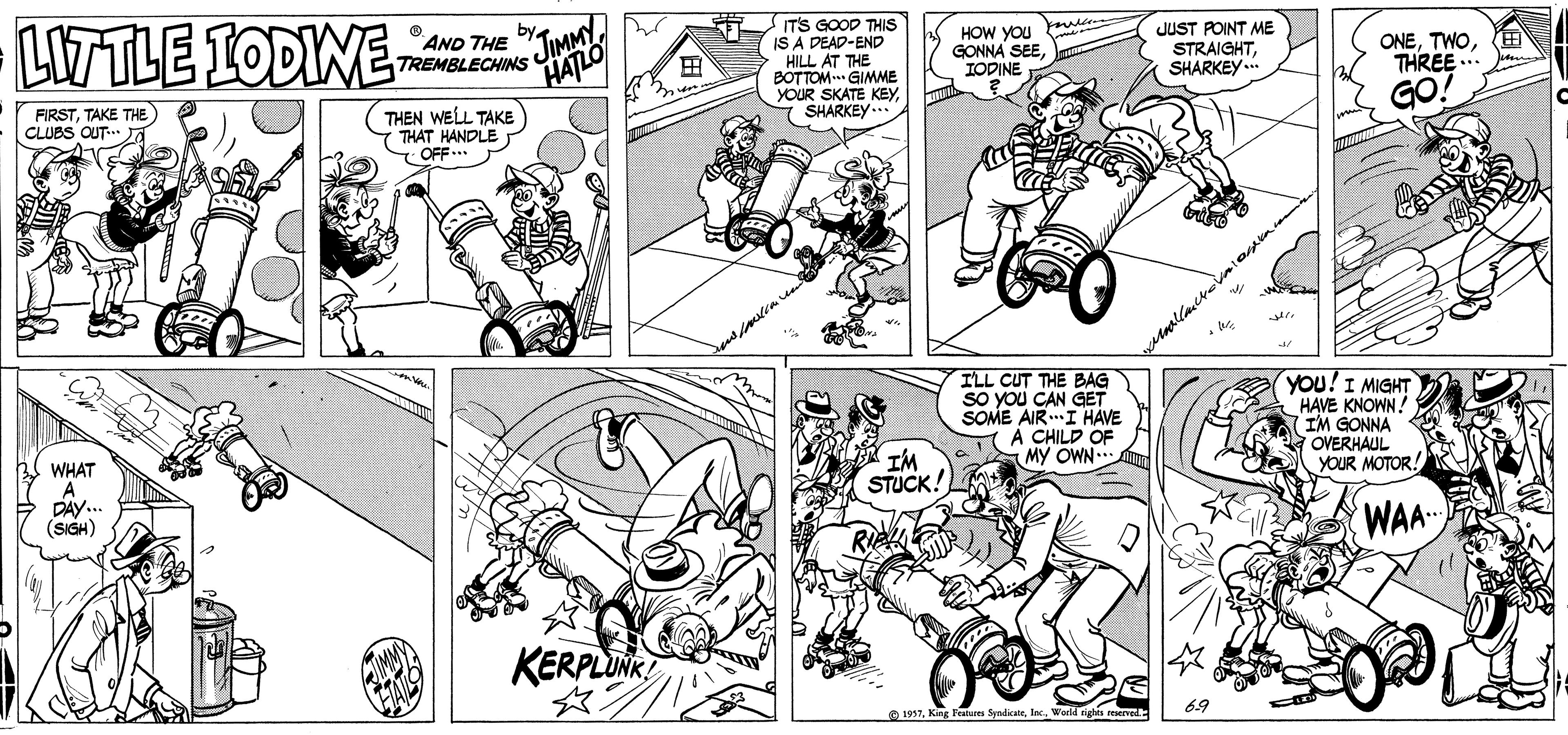 Illustration OCR: LITTLE IODIWE JIMMY HATLO AND THE TREMBLECHINS ITS GOOD THIS IS A DEAD-END HILL AT THE BOTTOM GIMME YOUR SKATE KEY SHARKEY.. HOW YOU GONNA SEEIODINE JUST POINT ME STRAIGHTSHARKEY..* ONEE THREE.. ? FIRSTTAKE THE CLUBS CUT J THEN WELL TAKE THÁT HANDLE OFF GO! ILL CUT THE BAG sO YOu CAN GET SOME AIRI HAVE A CHILD OF MY OWN. You!I MIGHT HAVE KNOWN! IM GONNA OVERHAUL YOUR MOTOR! WHAT A DAY. (SIGH) IM STUCK. WAA KERPLINR 69 LITTLE IODIWE JIMMY HATLO AND THE TREMBLECHINS ITS GOOD THIS IS A DEAD-END HILL AT THE BOTTOM GIMME YOUR SKATE KEY SHARKEY.. HOW YOU GONNA SEEIODINE JUST POINT ME STRAIGHTSHARKEY..* ONEE THREE.. ? FIRSTTAKE THE CLUBS CUT J THEN WELL TAKE THÁT HANDLE OFF GO! ILL CUT THE BAG sO YOu CAN GET SOME AIRI HAVE A CHILD OF MY OWN. You!I MIGHT HAVE KNOWN! IM GONNA OVERHAUL YOUR MOTOR! WHAT A DAY. (SIGH) IM STUCK. WAA KERPLINR 69