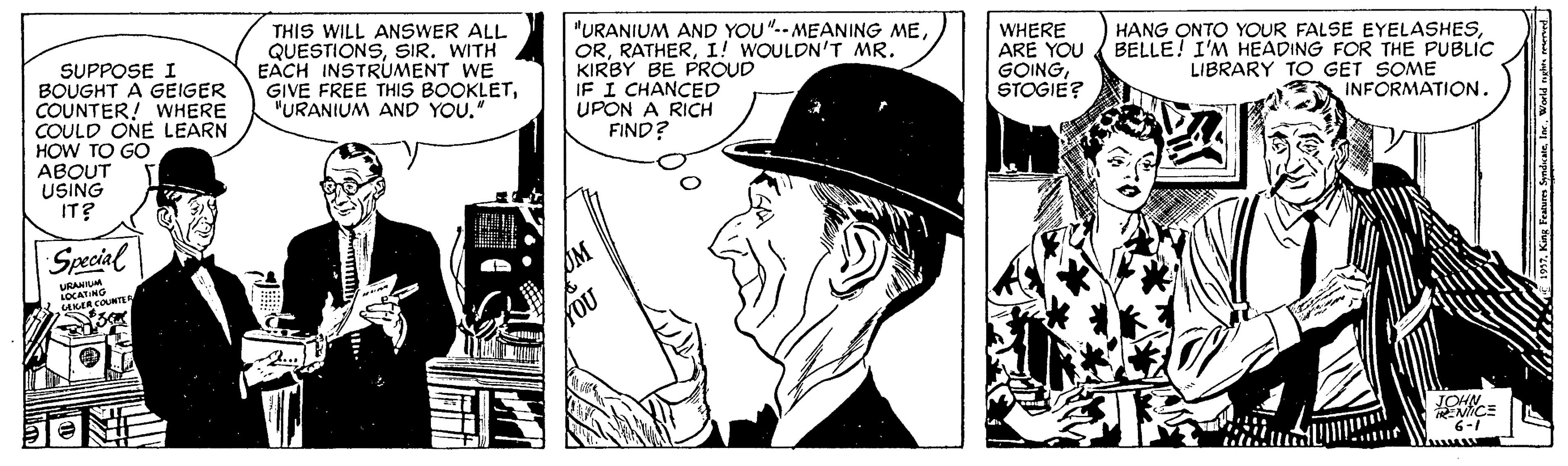Mammal OCR: THIS WILL ANSWER ALL QUESTIONSSIR. WITH EACH INSTRUMENT WE GIVE FREE THIS BOOKLET"URANIUM AND YOU." "URANIUM AND YOU".-MEANING MEI! WOULDN'T MR. KIRBY BE PROUD IF I CHANCED UPON A RICH FIND? WHERE ARE YOU GOINGSTOGIE? HANG ONTO YOUR FALSE EYELASHESBELLE! I'M HEADING FOR THE PUBLIC LIBRARY TO GET SOME INFORMATION. SUPPOSE I BOUGHT A GEIGER COUNTER! WHERE COULD ONE LEARN HOW TO GO ABOUT USING IT? Special URANTUM COUNTE NHOT MICE 6-1 THIS WILL ANSWER ALL QUESTIONSSIR. WITH EACH INSTRUMENT WE GIVE FREE THIS BOOKLET"URANIUM AND YOU." "URANIUM AND YOU".-MEANING MEI! WOULDN'T MR. KIRBY BE PROUD IF I CHANCED UPON A RICH FIND? WHERE ARE YOU GOINGSTOGIE? HANG ONTO YOUR FALSE EYELASHESBELLE! I'M HEADING FOR THE PUBLIC LIBRARY TO GET SOME INFORMATION. SUPPOSE I BOUGHT A GEIGER COUNTER! WHERE COULD ONE LEARN HOW TO GO ABOUT USING IT? Special URANTUM COUNTE NHOT MICE 6-1