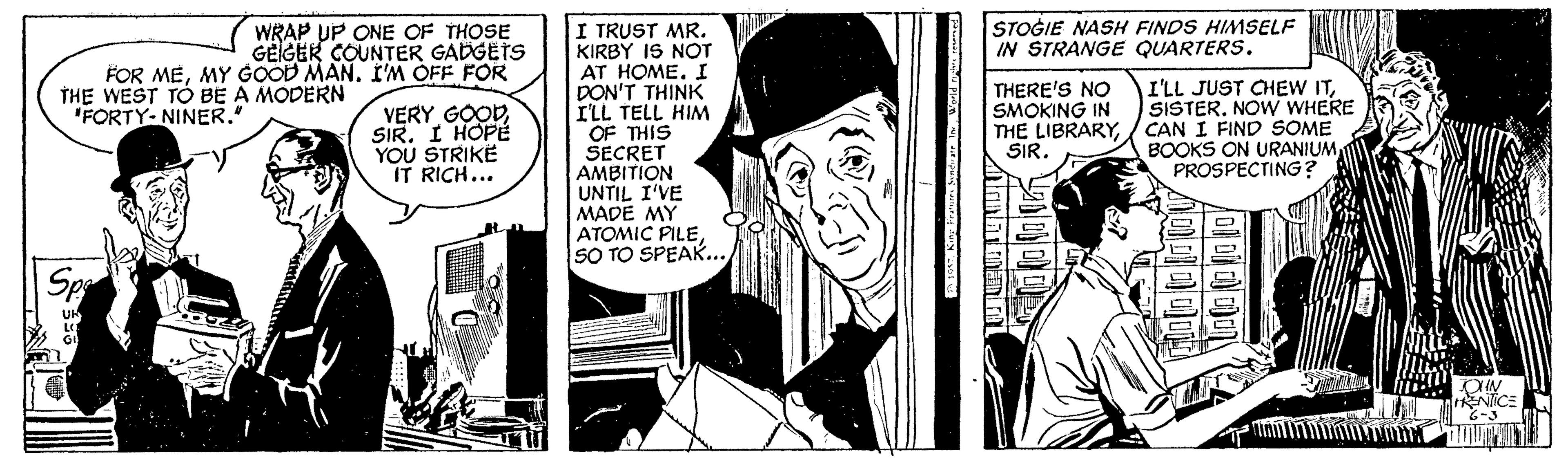 Illustration OCR: STOGIE NASH FINDS HIMSELF IN STRANGE QUARTERS. I TRUST MR. KIRBY IS NOT AT HOME. I DON'T THINK ILL TELL HIM OF THIS SECRET AMBITION UNTIL I'VE MADE MY ATOMIC PILESO TO SPEAK... WRAP UP ONE OF THOSE GEIGEK COUNTER GADGETS FOR MEMY GOOD MAN. I'M OFF FOR THE WEST TO BE A MODERN "FORTY-NINER." I'LL JUST CHEW ITSISTER. NOW WHERE THE LIBRARY/ CAN I FIND SOME BOOKS ON URANIUM PROSPECTING ? THERE'S NO SMOKING IN VERY GOOD SIR. I HOPE YOU STRIKE IT RICH... SIR. ? STOGIE NASH FINDS HIMSELF IN STRANGE QUARTERS. I TRUST MR. KIRBY IS NOT AT HOME. I DON'T THINK ILL TELL HIM OF THIS SECRET AMBITION UNTIL I'VE MADE MY ATOMIC PILESO TO SPEAK... WRAP UP ONE OF THOSE GEIGEK COUNTER GADGETS FOR MEMY GOOD MAN. I'M OFF FOR THE WEST TO BE A MODERN "FORTY-NINER." I'LL JUST CHEW ITSISTER. NOW WHERE THE LIBRARY/ CAN I FIND SOME BOOKS ON URANIUM PROSPECTING ? THERE'S NO SMOKING IN VERY GOOD SIR. I HOPE YOU STRIKE IT RICH... SIR. ?