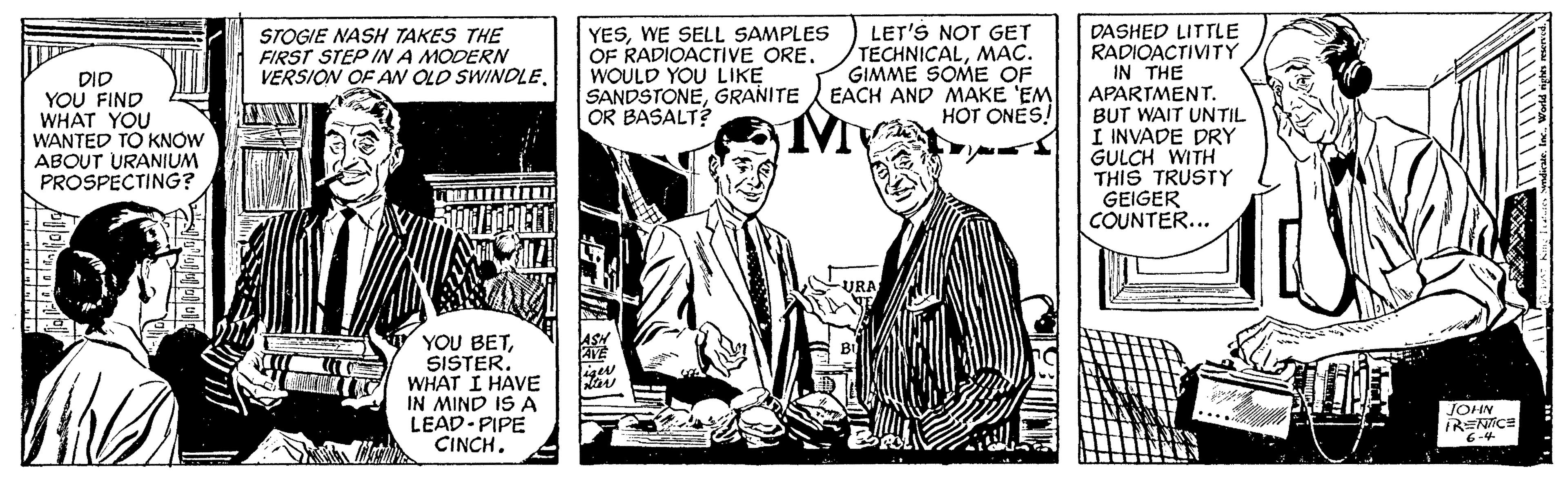 Publication OCR: DASHED LITTLE RADIOACTIVITY IN THE APARTMENT. BUT WAIT UNTIL I INVADE DRY GULCH WITH THIS TRUSTY GEIGER COUNTER... STOGIE NASH TAKES THE FIRST STEP INA MODERN VERSION OF AN OLO SWINDLE. YESWE SELL SAMPLES OF RADIOACTIVE ORE. WOULD YOU LIKE SANDSTONEGRANITE OR BASALT? LET'S NOT GET TECHNICALMAC. GIMME SOME OF EACH AND MAKE 'EM HOT ONES! DID YOU FIND WHAT YOU WANTED TO KNOW ABOUT URANIUM PROSPECTING? YOU BETWHAT I HAVE IN MIND IS A LEAD-PIPE CINCH. JOHN IRENTICE DASHED LITTLE RADIOACTIVITY IN THE APARTMENT. BUT WAIT UNTIL I INVADE DRY GULCH WITH THIS TRUSTY GEIGER COUNTER... STOGIE NASH TAKES THE FIRST STEP INA MODERN VERSION OF AN OLO SWINDLE. YESWE SELL SAMPLES OF RADIOACTIVE ORE. WOULD YOU LIKE SANDSTONEGRANITE OR BASALT? LET'S NOT GET TECHNICALMAC. GIMME SOME OF EACH AND MAKE 'EM HOT ONES! DID YOU FIND WHAT YOU WANTED TO KNOW ABOUT URANIUM PROSPECTING? YOU BETWHAT I HAVE IN MIND IS A LEAD-PIPE CINCH. JOHN IRENTICE