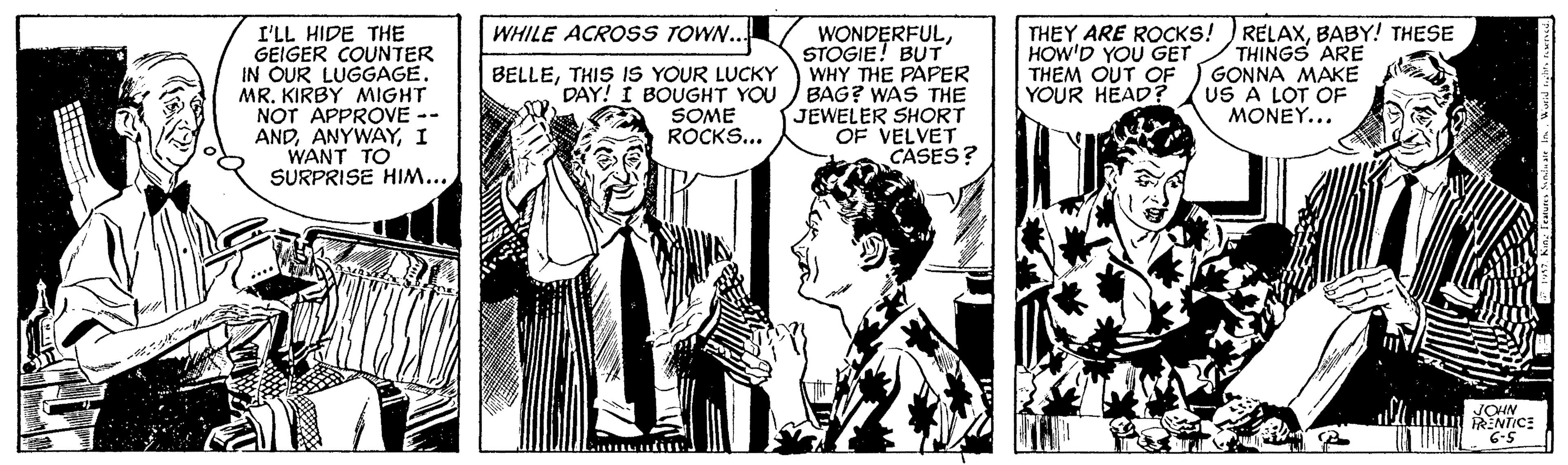 Comic book OCR: WHILE ACROSS TOWN.. I'LL HIDE THE GEIGER COUNTER IN OUR LUGGAGE. MR. KIRBY MIGHT NOT APPROVE -- ANDI WANT TO SURPRISE HIM... WONDERFULSTOGIE! BUT WHY THE PAPER BAG? WAS THE JEWELER SHORT OF VELVET CASES? THEY ARE ROCKS! )RELAXBABY! THESE THINGS ARE GONNA MAKE US A LOT OF MONEY... BELLETHIS IS YOUR LUCKY DAY! I BOUGHT YOU SOME ROCKS... HOW'D YOU GET THEM OUT OF YOUR HEAD? 6-5 WHILE ACROSS TOWN.. I'LL HIDE THE GEIGER COUNTER IN OUR LUGGAGE. MR. KIRBY MIGHT NOT APPROVE -- ANDI WANT TO SURPRISE HIM... WONDERFULSTOGIE! BUT WHY THE PAPER BAG? WAS THE JEWELER SHORT OF VELVET CASES? THEY ARE ROCKS! )RELAXBABY! THESE THINGS ARE GONNA MAKE US A LOT OF MONEY... BELLETHIS IS YOUR LUCKY DAY! I BOUGHT YOU SOME ROCKS... HOW'D YOU GET THEM OUT OF YOUR HEAD? 6-5