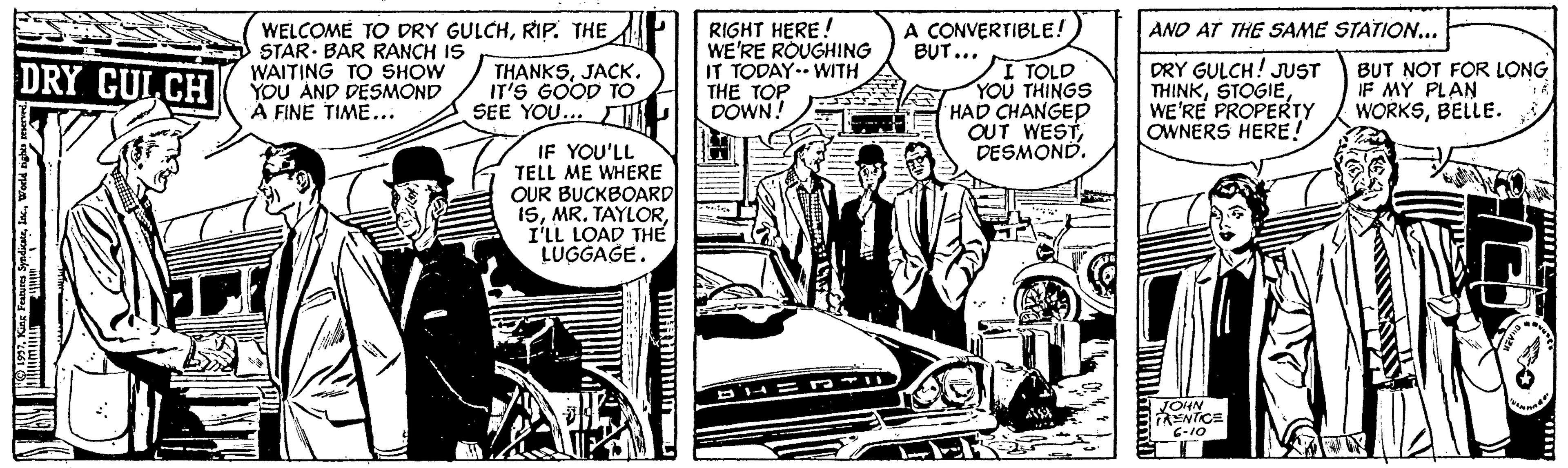 Illustration OCR: A CONVERTIBLE! BUT... RIGHT HERE! WE'RE ROUGHING IT TODAY.- WITH THE TOP DOWN. ANO AT THE SAME STATION... WELCOME TO DRY GULCHRIP. THE STAR- BAR RANCH IS WAITING TO SHOW YOU AND DESMOND Ä FINE TIME... I TOLD YOU THINGS HAD CHANGED OUT WESTDESMOND. DRY GULCH! JUST THINKWE'RE PROPERTY OWNERS HERE! DRY CULCH THANKSJAÇK. IT'S GOOD TO SEE YOU... T BUT NOT FOR LONG IF MY PLAN WORKSBELLE. IF YOU'LL TELL ME WHERE OUR BUCKBOARD| ISI'LL LOAD THE LUGGAGE. JOHN RENTICE 01-9 A CONVERTIBLE! BUT... RIGHT HERE! WE'RE ROUGHING IT TODAY.- WITH THE TOP DOWN. ANO AT THE SAME STATION... WELCOME TO DRY GULCHRIP. THE STAR- BAR RANCH IS WAITING TO SHOW YOU AND DESMOND Ä FINE TIME... I TOLD YOU THINGS HAD CHANGED OUT WESTDESMOND. DRY GULCH! JUST THINKWE'RE PROPERTY OWNERS HERE! DRY CULCH THANKSJAÇK. IT'S GOOD TO SEE YOU... T BUT NOT FOR LONG IF MY PLAN WORKSBELLE. IF YOU'LL TELL ME WHERE OUR BUCKBOARD| ISMR. TAYLORI'LL LOAD THE LUGGAGE. JOHN RENTICE 01-9