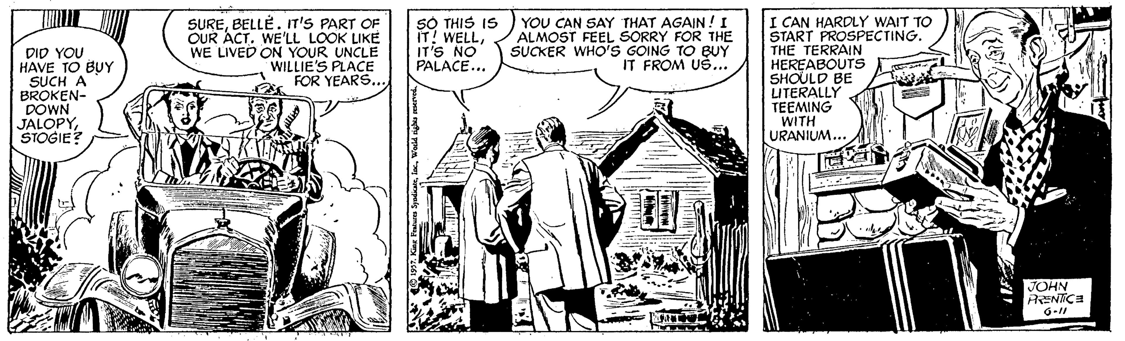 Illustration OCR: DID YOU HAVE TO BUY SUCH A BROKEN- DOWN JALOPYSTOGIE? SUREBELLÉ. n'S PART OF OUR ACT. WE'LL LOOK LIKE WE LIVED ON YOUR UNCLE WILLIE'S PLACE FOR YEARS... SÓ THIS IS IT! WELLIT'S NO PALACE... YOU CAN SAY THAT AGAIN!I ALMOST FEEL SORRY FOR THE SUCKER WHO'S GOING TO BUY IT FROM US... I CAN HARDLY WAIT TO START PROSPECTING. THE TERRAIN HEREABOUTS SHOULD BE LITERALLY TEEMING WITH URANIUM... JOHN RENTICE DID YOU HAVE TO BUY SUCH A BROKEN- DOWN JALOPYSTOGIE? SUREBELLÉ. n'S PART OF OUR ACT. WE'LL LOOK LIKE WE LIVED ON YOUR UNCLE WILLIE'S PLACE FOR YEARS... SÓ THIS IS IT! WELLIT'S NO PALACE... YOU CAN SAY THAT AGAIN!I ALMOST FEEL SORRY FOR THE SUCKER WHO'S GOING TO BUY IT FROM US... I CAN HARDLY WAIT TO START PROSPECTING. THE TERRAIN HEREABOUTS SHOULD BE LITERALLY TEEMING WITH URANIUM... JOHN RENTICE