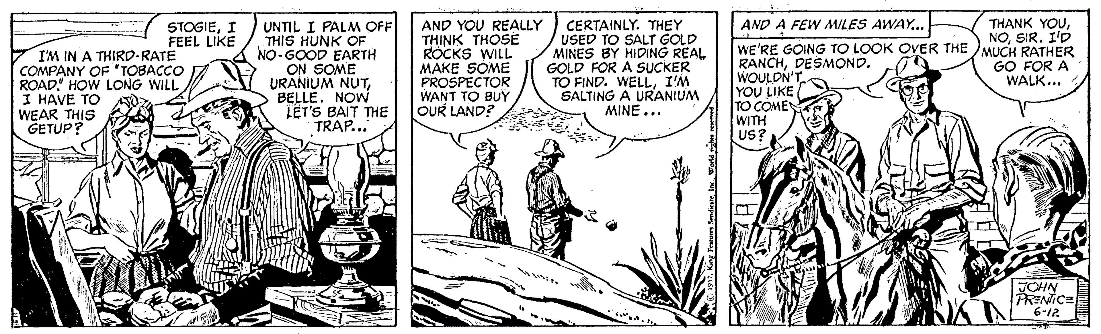 Fictional character OCR: AND A FEW MILES AWAY... UNTIL I PALM OFF THIS HUNK OF NO-GOOD EARTH ON SOME URANIUM NUTBELLE. NOW LET'S BAIT THE TRAP... AND YOU REALLY THINK THOSE ROCKS WILL MAKE SOME PROSPECTOR WANT TO BUY OUR LAND? THANK YOUCERTAINLY. THEY USED TO SALT GOLD MINES BY HIDING REAL GOLD FOR A SUCKER TO FIND. WELLI'M SALTING A URANIUM MINE... STOGIEI FEEL LIKE NOSIR. I'D I'M IN A THIRD-RATE COMPANY OF "TOBACCO ROAD! HOW LONG WILL I HAVE TO WEAR THIS GETUP? WE'RE GOING TO LOOK OVER THE MUCH RATHER RANCHDESMOND. WOULDN YOU LIKE TO COME WITH US? GO FOR A WALK... JOIN PRENICE 6-12 AND A FEW MILES AWAY... UNTIL I PALM OFF THIS HUNK OF NO-GOOD EARTH ON SOME URANIUM NUTBELLE. NOW LET'S BAIT THE TRAP... AND YOU REALLY THINK THOSE ROCKS WILL MAKE SOME PROSPECTOR WANT TO BUY OUR LAND? THANK YOUCERTAINLY. THEY USED TO SALT GOLD MINES BY HIDING REAL GOLD FOR A SUCKER TO FIND. WELLI'M SALTING A URANIUM MINE... STOGIEI FEEL LIKE NOSIR. I'D I'M IN A THIRD-RATE COMPANY OF "TOBACCO ROAD! HOW LONG WILL I HAVE TO WEAR THIS GETUP? WE'RE GOING TO LOOK OVER THE MUCH RATHER RANCHDESMOND. WOULDN YOU LIKE TO COME WITH US? GO FOR A WALK... JOIN PRENICE 6-12