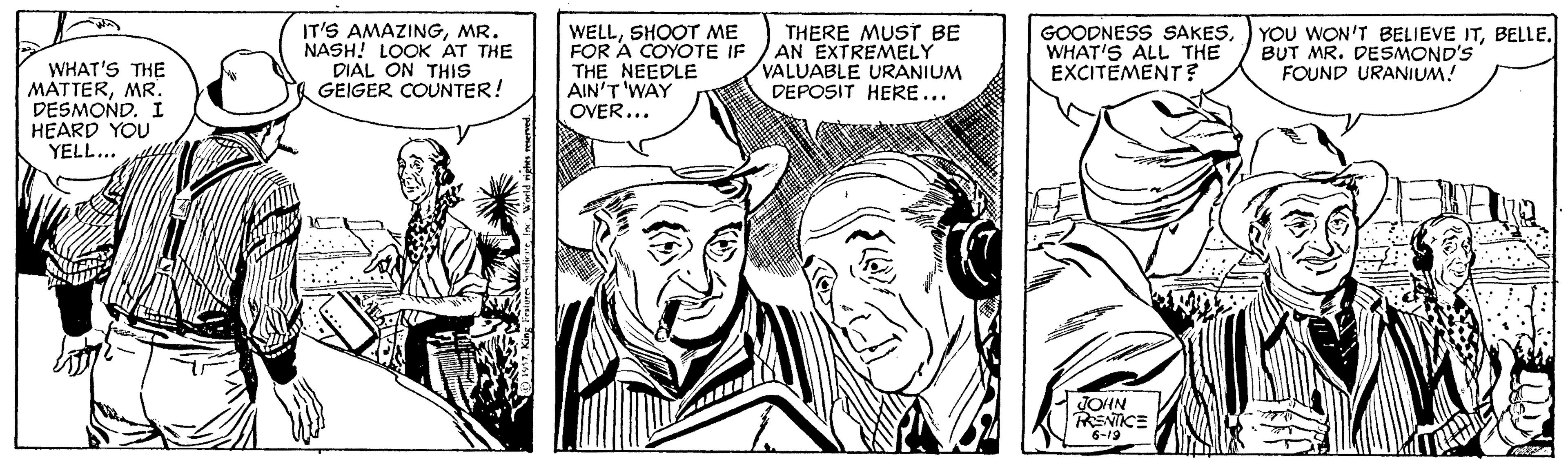 Line OCR: WHAT'S THE MATTERMR. DESMOND. I HEARD YOU YELL... IT'S AMAZINGMR. NASH! LOK AT THE DIAL ON THIS GEIGER COUNTER! WELLSHOOT ME FOR A COYOTE IF THE NEEDLE AIN'T 'WAY OVER... THERE MUSTT BE AN EXTREMELY VALUABLE URANIUM DEPOSIT HERE... GOODNESS SAKESWHAT'S ALL THE EXCITEMENT ? YOU WON'T BELIEVE ITBUT MR. DESMOND'S FOUND URANIUM! JOUN RENTCE 6-19 WHAT'S THE MATTERMR. DESMOND. I HEARD YOU YELL... IT'S AMAZINGMR. NASH! LOK AT THE DIAL ON THIS GEIGER COUNTER! WELLSHOOT ME FOR A COYOTE IF THE NEEDLE AIN'T 'WAY OVER... THERE MUSTT BE AN EXTREMELY VALUABLE URANIUM DEPOSIT HERE... GOODNESS SAKESWHAT'S ALL THE EXCITEMENT ? YOU WON'T BELIEVE ITBUT MR. DESMOND'S FOUND URANIUM! JOUN RENTCE 6-19