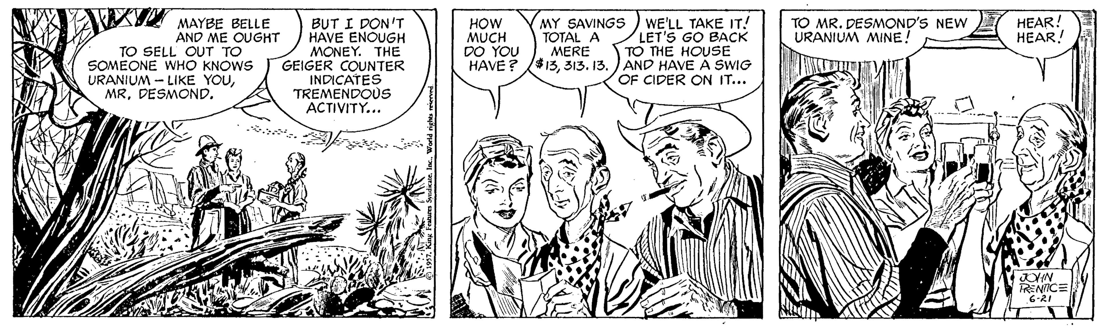 Mammal OCR: A MAYBE BELLE HEAR! HEAR! HOW MUCH DO YOU HAVE ? MY SAVINGS TOTAL A MERE $13313. 13. WE'LL TAKE IT! LET'S GO BACK TO THE HOUSE AND HAVE À SWIG OF CIDER ON IT... TO MR. DESMOND'S NEW URANIUM MINE! TO SELL OUT TO SOMEONE WHO KNOWS URANIUM - LIKE YOUDESMOND. BUT I DON'T HAVE ENOUGH MONEY. THE GEIGER COUNTER INDICATES TREMENDOUS ACTIVITY... 6-21 A MAYBE BELLE HEAR! HEAR! HOW MUCH DO YOU HAVE ? MY SAVINGS TOTAL A MERE $13313. 13. WE'LL TAKE IT! LET'S GO BACK TO THE HOUSE AND HAVE À SWIG OF CIDER ON IT... TO MR. DESMOND'S NEW URANIUM MINE! TO SELL OUT TO SOMEONE WHO KNOWS URANIUM - LIKE YOUDESMOND. BUT I DON'T HAVE ENOUGH MONEY. THE GEIGER COUNTER INDICATES TREMENDOUS ACTIVITY... 6-21