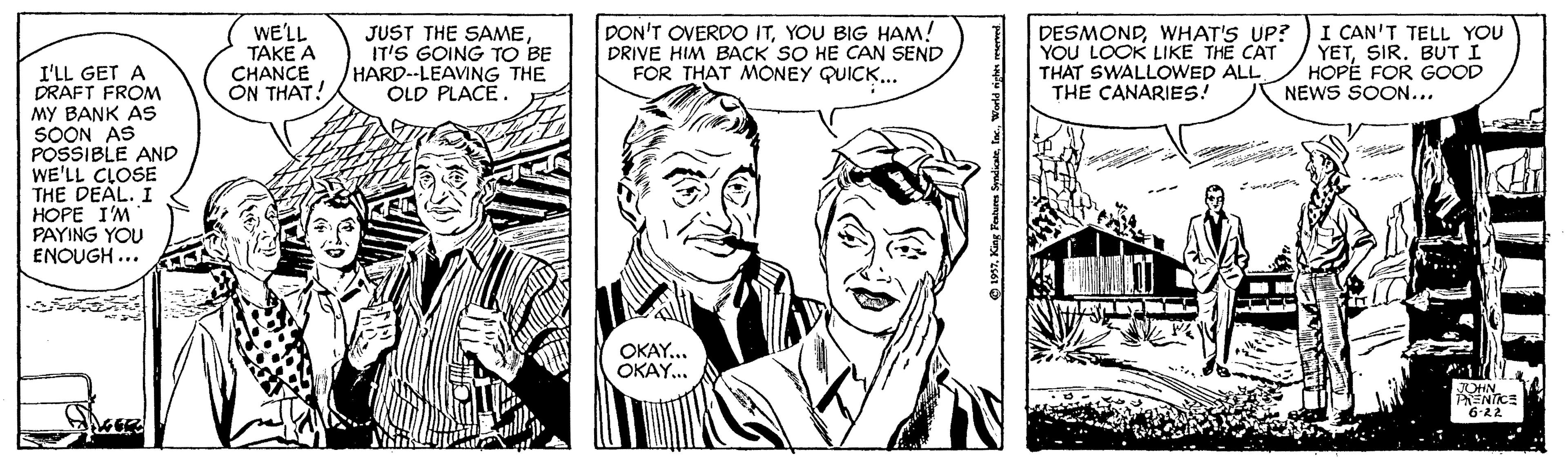 Cartoon OCR: WE'LL TAKE A CHANCE ON THAT! JUST THE SAMEIT'S GOING TO BE HARD--LEAVING THE OLD PLACE. DON'T OVERDO ITYOU BIG HAM! DRIVE HIM BACK SO HE CAN SEND FOR THAT MONEY QUICK.. DESMONDWHAT'S UP? YOU LOOK LIKE THE CAT THAT SWALLOWED ALL THE CANARIES! I CAN'T TELL YOU YETSIR. BUT I HOPE FOR GOOD NEWS SOON... I'LL GET A DRAFT FROM MY BANK AS SOON AS POSSIBLE AND WE'LL CLOSE THE DEAL. I HOPE I'M PAYING YOU ENOUGH ... ... OKAY... OKAY. JOHN PENTICE 6-22 WE'LL TAKE A CHANCE ON THAT! JUST THE SAMEIT'S GOING TO BE HARD--LEAVING THE OLD PLACE. DON'T OVERDO ITYOU BIG HAM! DRIVE HIM BACK SO HE CAN SEND FOR THAT MONEY QUICK.. DESMONDWHAT'S UP? YOU LOOK LIKE THE CAT THAT SWALLOWED ALL THE CANARIES! I CAN'T TELL YOU YETSIR. BUT I HOPE FOR GOOD NEWS SOON... I'LL GET A DRAFT FROM MY BANK AS SOON AS POSSIBLE AND WE'LL CLOSE THE DEAL. I HOPE I'M PAYING YOU ENOUGH ... ... OKAY... OKAY. JOHN PENTICE 6-22