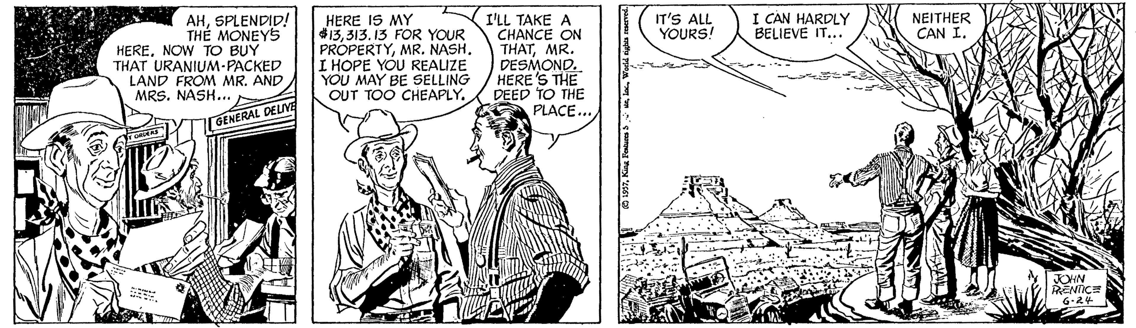 Parallel OCR: I CAN HARDLY BELIEVE IT... AHSPLENDID! TH? MONEYS HERENOW TO BUY THAT URANIUM-PACKED LAND FROM MR. AND MRS. NASH... HERE IS MY 13313. 13 FOR YOUR PROPERTYMR. NASH. I HOPE YOU REALIZE YOU MAY BE SELLING OUT TOO CHEAPLY. IT'S ALL YOURS! NEITHER CAN I. I'LL TAKE A CHANCE ON THATMR. DESMOND. HERE'S THE DEED TO THE PLACE... rGENERAL DELIVE JOHN RENTICE 6:24 I CAN HARDLY BELIEVE IT... AHSPLENDID! TH? MONEYS HERENOW TO BUY THAT URANIUM-PACKED LAND FROM MR. AND MRS. NASH... HERE IS MY 13313. 13 FOR YOUR PROPERTYMR. NASH. I HOPE YOU REALIZE YOU MAY BE SELLING OUT TOO CHEAPLY. IT'S ALL YOURS! NEITHER CAN I. I'LL TAKE A CHANCE ON THATMR. DESMOND. HERE'S THE DEED TO THE PLACE... rGENERAL DELIVE JOHN RENTICE 6:24
