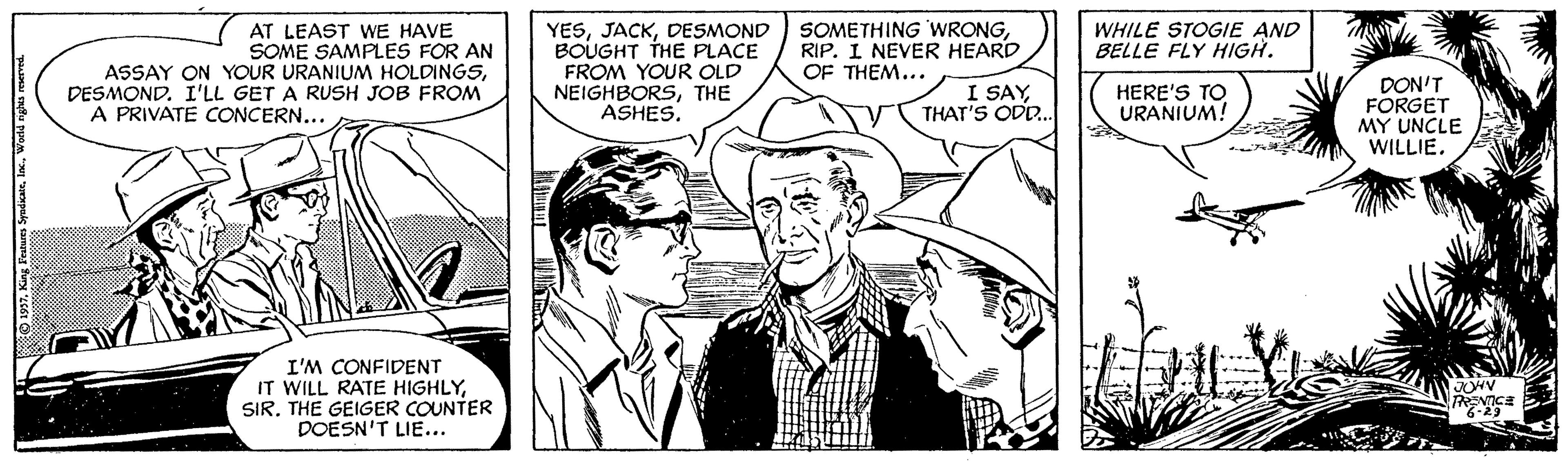 Style OCR: YESDESMOND BOUGHT THE PLACE FROM YOUR OLD NEIGHBORSTHE ASHES. SOMETHING WRONGRIP. I NEVER HEARD OF THEM... WHILE STOGIE AND BELLE FLY HIGH. AT LEAST WE HAVE SOME SAMPLES FOR AN ASSAY ON YOUR URANIUM HOLDINGSDESMOND. I'LL GET A RUSH JOB FROM I SAYTHAT'S ODD. DON'T FORGET MY UNCLE WILLIE. HERE'S TO URANIUM! A PRIVATE CONCERN... I'M CONFIDENT IT WILL RATE HIGHLYSIR. THE GEIGER COUNTER DOESN'T LIE... YESDESMOND BOUGHT THE PLACE FROM YOUR OLD NEIGHBORSTHE ASHES. SOMETHING WRONGRIP. I NEVER HEARD OF THEM... WHILE STOGIE AND BELLE FLY HIGH. AT LEAST WE HAVE SOME SAMPLES FOR AN ASSAY ON YOUR URANIUM HOLDINGSDESMOND. I'LL GET A RUSH JOB FROM I SAYTHAT'S ODD. DON'T FORGET MY UNCLE WILLIE. HERE'S TO URANIUM! A PRIVATE CONCERN... I'M CONFIDENT IT WILL RATE HIGHLYSIR. THE GEIGER COUNTER DOESN'T LIE...