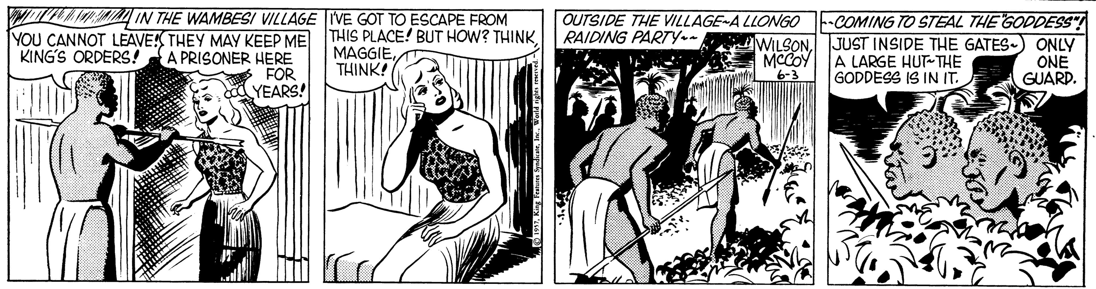 Publication OCR: IN THE WAMBESI VILLAGE IVE GOT TO ESCAPE FROM OUTSIDE THE VILLAGE-A LLONGO RAIDING PARTY- YOU CANNOT LEAVE! THEY MAY KEEP ME A PRISONER HERE FOR YEARS! THIS PLACE! BUT HOW? THINKMAGGIE THINK! WILSONMCCOY 6-3 -COMING TO STEAL THE GODDESS JUST INSIDE THE GATES-) ONLY A LARGE HUT-THE GODDESS IS IN IT. KING'S ORDERS! ONE GUARD. IN THE WAMBESI VILLAGE IVE GOT TO ESCAPE FROM OUTSIDE THE VILLAGE-A LLONGO RAIDING PARTY- YOU CANNOT LEAVE! THEY MAY KEEP ME A PRISONER HERE FOR YEARS! THIS PLACE! BUT HOW? THINKMAGGIE THINK! WILSONMCCOY 6-3 -COMING TO STEAL THE GODDESS JUST INSIDE THE GATES-) ONLY A LARGE HUT-THE GODDESS IS IN IT. KING'S ORDERS! ONE GUARD.