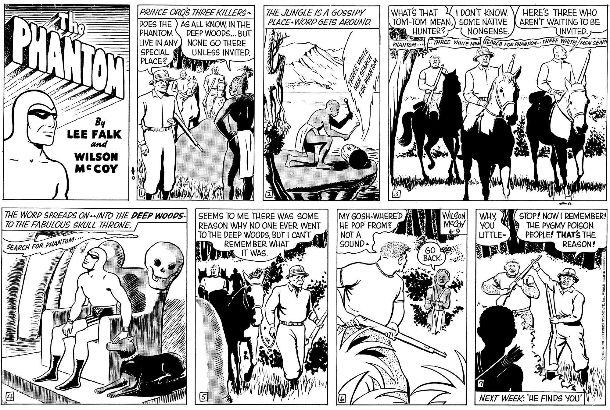 Cartoon OCR: PRINCE ORQS THREE KILLERS-| DOES THE ) AS ALL KNOWIN THE PHANTOM LIVE IN ANY) NONE GO THERE SPECIAL PLACE? BHANTON THE JUNGLE IS A GOSSIPY PLACE WORD GETS AROUND. WHAT'S THAT I DON'T KNOW. TOM-TOM MEANSOME NATIVE HUNTER? HERE'S THREE WHO AREN'T WAITING TO BE INVITED. THREE WHITE MEM SEARCA FOR PHANTOM. THREE WHITE/MEN SEAR DEEP WOODS... BUT NONSENSE. PHANTOM... UNLESS INVITED. By LEE FÁLK and WILSON MCCOY THE WORD SPREADS ON--INTO THE DEEP WOODS. TO THE FABULOUS SKULL THRONE. WILSON MECOY SEEMS TO ME THERE WAS SOME REASON WHY NO ONE EVER WENT TO THE DEEP WOODSBUT I CAN'T REMEMBER WHAT L IT WAS. MY GOSH-WHERE'D HE POP FROM? NOT A SOUND- WHY YOU LITTLE STOP! NOW I REMEMBER! THE PYGMY POISON PEOPLE! THAT'S THE 6-9 REASON! SEARCH FOR PHANTOM-.. ???? NEXT WEEK: 'HE FINDS YOU' PEE WHITE MEN PRINCE ORQS THREE KILLERS-| DOES THE ) AS ALL KNOWIN THE PHANTOM LIVE IN ANY) NONE GO THERE SPECIAL PLACE? BHANTON THE JUNGLE IS A GOSSIPY PLACE WORD GETS AROUND. WHAT'S THAT I DON'T KNOW. TOM-TOM MEANSOME NATIVE HUNTER? HERE'S THREE WHO AREN'T WAITING TO BE INVITED. THREE WHITE MEM SEARCA FOR PHANTOM. THREE WHITE/MEN SEAR DEEP WOODS... BUT NONSENSE. PHANTOM... UNLESS INVITED. By LEE FÁLK and WILSON MCCOY THE WORD SPREADS ON--INTO THE DEEP WOODS. TO THE FABULOUS SKULL THRONE. WILSON MECOY SEEMS TO ME THERE WAS SOME REASON WHY NO ONE EVER WENT TO THE DEEP WOODSBUT I CAN'T REMEMBER WHAT L IT WAS. MY GOSH-WHERE'D HE POP FROM? NOT A SOUND- WHY YOU LITTLE STOP! NOW I REMEMBER! THE PYGMY POISON PEOPLE! THAT'S THE 6-9 REASON! SEARCH FOR PHANTOM-.. ???? NEXT WEEK: 'HE FINDS YOU' PEE WHITE MEN