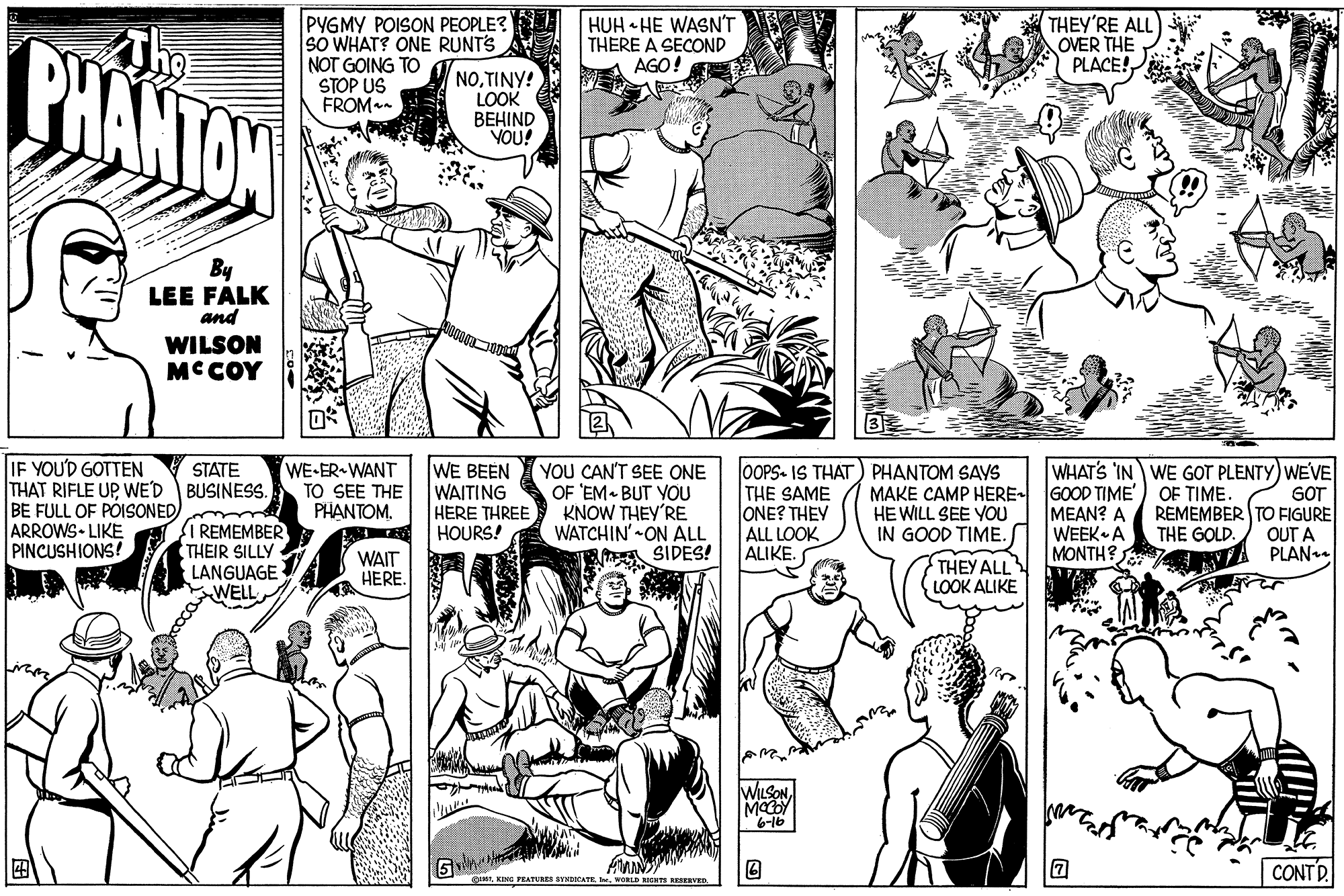 Black OCR: PHANTON PYGMY POISON PEOPLE? SO WHAT? ONE RUNTS NOT GOING TO STOP US FROMan HUH HE WASN'T THERE A SECOND AGO! THEY'RE ALL OVER THE PLACE! NOTINY! LOOK BEHIND YOU! By LEE FALK and WILSON MC COY IF YOU'D GOTTEN THAT RIFLE UPWE'D BUSINESS. BE FULL OF PÕISONED) ARROWS LIKE PINCUSHIONS! WE-ER WANT TO SEE THE PHANTOMWE BEEN WAITING HERE THREE HOURS! YOU CAN'T SEE ONE OF 'EM BUT YOU KNOW THEY'RE WATCHIN'-ON ALL A SIDES! STATE OOPS- IS THAT) PHANTOM SAYS THE SAME ONE? THEY ALL LOOK ALIKE MAKE CAMP HERE HE WILL SEE YOU IN GOOD TIME. GOOD TIME') OF TIME. MEAN? A WEEK A MONTH? WHATS IN WE GOT PLENTY) WEVE GOT REMEMBER TO FIGURE OUT A PLAN. SI REMEMBER THEIR SILLY LANGUAGE WELL THE GOLD. WAIT HERE. THEY ALL LOOK ALIKE WILSON 6-16 CONTD. gIIKING FEATURES SYSDICATE I. WORLD PHANTON PYGMY POISON PEOPLE? SO WHAT? ONE RUNTS NOT GOING TO STOP US FROMan HUH HE WASN'T THERE A SECOND AGO! THEY'RE ALL OVER THE PLACE! NOTINY! LOOK BEHIND YOU! By LEE FALK and WILSON MC COY IF YOU'D GOTTEN THAT RIFLE UPWE'D BUSINESS. BE FULL OF PÕISONED) ARROWS LIKE PINCUSHIONS! WE-ER WANT TO SEE THE PHANTOMWE BEEN WAITING HERE THREE HOURS! YOU CAN'T SEE ONE OF 'EM BUT YOU KNOW THEY'RE WATCHIN'-ON ALL A SIDES! STATE OOPS- IS THAT) PHANTOM SAYS THE SAME ONE? THEY ALL LOOK ALIKE MAKE CAMP HERE HE WILL SEE YOU IN GOOD TIME. GOOD TIME') OF TIME. MEAN? A WEEK A MONTH? WHATS IN WE GOT PLENTY) WEVE GOT REMEMBER TO FIGURE OUT A PLAN. SI REMEMBER THEIR SILLY LANGUAGE WELL THE GOLD. WAIT HERE. THEY ALL LOOK ALIKE WILSON 6-16 CONTD. gIIKING FEATURES SYSDICATE I. WORLD