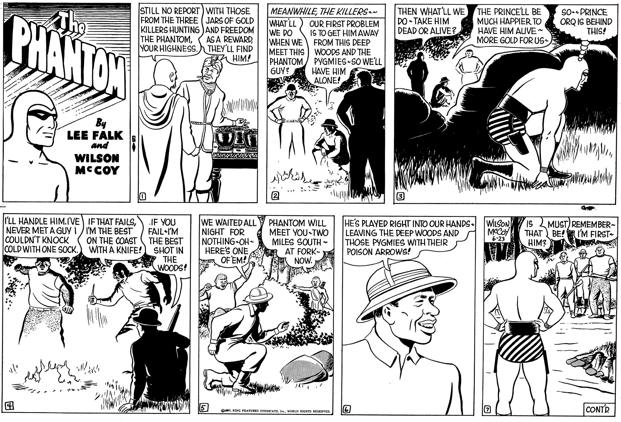 Black-and-white OCR: STILL NO REPORT) WITH THOSE FROM THE THREE (JARS OF GOLD KILLERS HUNTING )AND FREEDOM AS A REWARDTHEY'LL FIND HIM! THE PRINCELL BE MUCH HAPPIER TO HAVE HIM ALIVE- MORE GOLD FORUS- THEN WHAT'LL WE DO TAKE HIM DEAD OR ALIVE? MEANWHILETHE KILLERS.- So-- PRINCE ORQ IS BEHIND THIS! BHANTON WHAT LL WE DO OUR FIRST PROBLEM IS TO GET HIMAWAY WHEN WE FROM THIS DEEP MEET THIS WOODS AND THE PHANTOM PYGMIES SO WE'LL HAVE HIM ALONE! THE PHANTOMYOUR HIGHNESS. GUY? By LEE FALK and WILSON MCCOY ... :: 2 I'LL HANDLE HIM.IVE IF THAT FAILSNEVER MET A GUY I / I'M THE BEST COULDN'T KNOCK COLD WITH ONE SOCK.) WITH A KNIFE! JE YOU FAIL•IM THE BEST SHOT IN THE (WOODS! WE WAITED ALLY PHANTOM WILL NIGHT FOR NOTHING OH HERE'S ONE OF EM! HE'S PLAYED RIGHT INTO OUR HANDS. LEAVING THE DEEP WOODS AND THOSE PYGMIES WITH THEIR POISON ARROWS! WILSON MCCoy 6-23 IS MEET YOU TWO MILES SOUTH R AT FORK- RA NOW. MUST) REMEMBER~ THAT BE! HIM? I'M FIRST ON THE COAST ? CONTR QINTNORLD RGHS RESEEvED STILL NO REPORT) WITH THOSE FROM THE THREE (JARS OF GOLD KILLERS HUNTING )AND FREEDOM AS A REWARDTHEY'LL FIND HIM! THE PRINCELL BE MUCH HAPPIER TO HAVE HIM ALIVE- MORE GOLD FORUS- THEN WHAT'LL WE DO TAKE HIM DEAD OR ALIVE? MEANWHILETHE KILLERS.- So-- PRINCE ORQ IS BEHIND THIS! BHANTON WHAT LL WE DO OUR FIRST PROBLEM IS TO GET HIMAWAY WHEN WE FROM THIS DEEP MEET THIS WOODS AND THE PHANTOM PYGMIES SO WE'LL HAVE HIM ALONE! THE PHANTOMYOUR HIGHNESS. GUY? By LEE FALK and WILSON MCCOY ... :: 2 I'LL HANDLE HIM.IVE IF THAT FAILSNEVER MET A GUY I / I'M THE BEST COULDN'T KNOCK COLD WITH ONE SOCK.) WITH A KNIFE! JE YOU FAIL•IM THE BEST SHOT IN THE (WOODS! WE WAITED ALLY PHANTOM WILL NIGHT FOR NOTHING OH HERE'S ONE OF EM! HE'S PLAYED RIGHT INTO OUR HANDS. LEAVING THE DEEP WOODS AND THOSE PYGMIES WITH THEIR POISON ARROWS! WILSON MCCoy 6-23 IS MEET YOU TWO MILES SOUTH R AT FORK- RA NOW. MUST) REMEMBER~ THAT BE! HIM? I'M FIRST ON THE COAST ? CONTR QINTKING FEATURES SYNDOCATENORLD RGHS RESEEvED