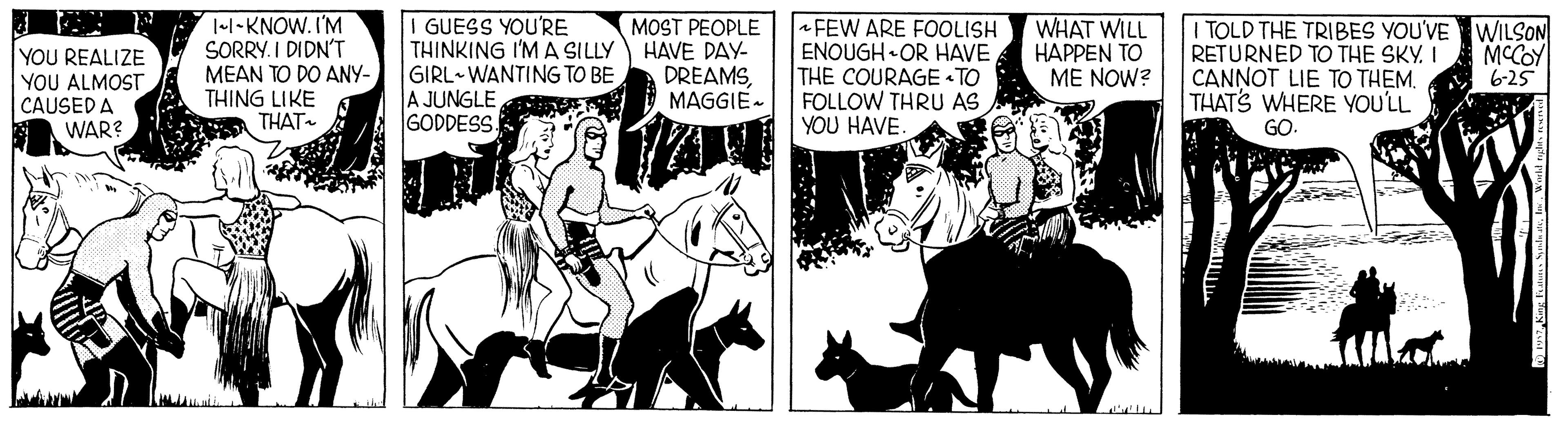 Working animal OCR: 1l-KNOW. I'M SORRY. I DIDN'T MEAN TO DO ANY- THING LIKE THAT GUESS YOU'RE THINKING I'M A SILLY GIRL- WANTING TO BE A JUNGLE GODDESS. MOST PEOPLE HAVE DAY- DREAMSMAGGIE- FEW ARE FOOLISH ENOUGH• OR HAVE THE COURAGE « TO FOLLOW THRU AS YOU HAVE. WHAT WILL HAPPEN TO ME NOW? I TOLD THE TRIBES YOU'VE WILSON RETURNED TO THE SKY. CANNOT LIE TO THEM. THATS WHERE YOU'LL GO. MCCOY 6-25 YOU REALIZE YOU ALMOST CAUSED A WAR? 1l-KNOW. I'M SORRY. I DIDN'T MEAN TO DO ANY- THING LIKE THAT GUESS YOU'RE THINKING I'M A SILLY GIRL- WANTING TO BE A JUNGLE GODDESS. MOST PEOPLE HAVE DAY- DREAMSMAGGIE- FEW ARE FOOLISH ENOUGH• OR HAVE THE COURAGE « TO FOLLOW THRU AS YOU HAVE. WHAT WILL HAPPEN TO ME NOW? I TOLD THE TRIBES YOU'VE WILSON RETURNED TO THE SKY. CANNOT LIE TO THEM. THATS WHERE YOU'LL GO. MCCOY 6-25 YOU REALIZE YOU ALMOST CAUSED A WAR?