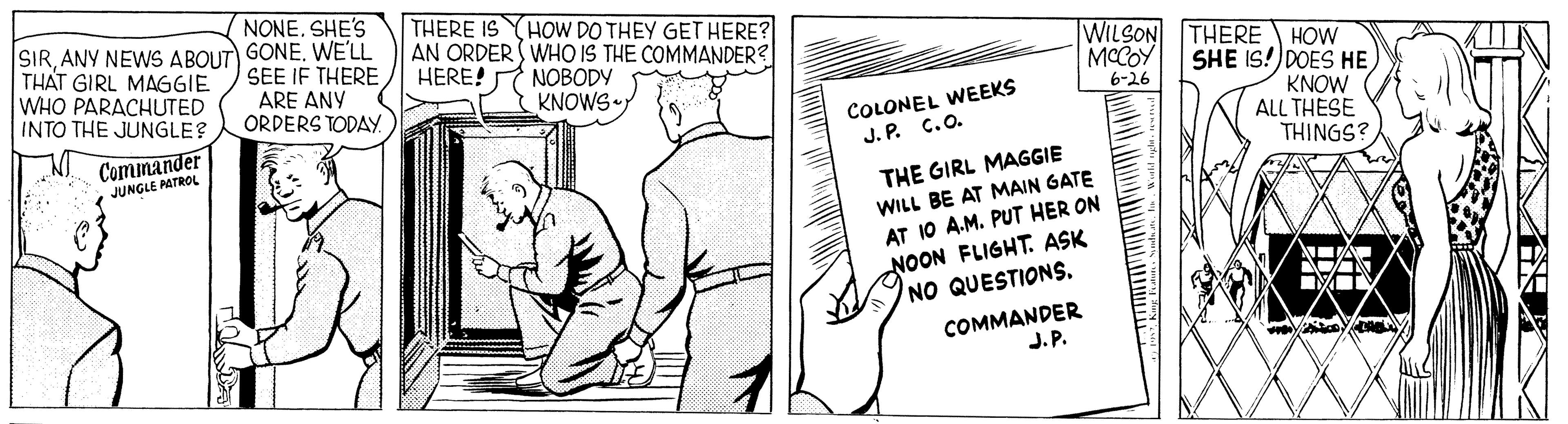Line art OCR: NONE. SHE'S SIRANY NEWS ABOUT) GONE. WE'LL SEE IF THERE ARE ANY ORDERS TODAY. THERE IS HOW DO THEY GET HERE? AN ORDER S WHO IS THE COMMANDER? HERE! THAT GIRL MAGGIE WHO PARACHUTED NOBODY KNOWS r WILSON THERE HOW MCCOY 6-26 SHE IS!) DOES HEINTO THE JUNGLE? COLONEL WEEKS J. P. C.O. ?? KNOW ALL THESE THINGS? Cominander JUNGLE AATROL THE GIRL MAGGIE WILL BE AT MAIN GATE AT 10 A.M. PUT HER ON NOON FLIGHT. ASK NO QUESTIONS. COMMANDER J. P. NONE. SHE'S SIRANY NEWS ABOUT) GONE. WE'LL SEE IF THERE ARE ANY ORDERS TODAY. THERE IS HOW DO THEY GET HERE? AN ORDER S WHO IS THE COMMANDER? HERE! THAT GIRL MAGGIE WHO PARACHUTED NOBODY KNOWS r WILSON THERE HOW MCCOY 6-26 SHE IS!) DOES HEINTO THE JUNGLE? COLONEL WEEKS J. P. C.O. ? ? KNOW ALL THESE THINGS? Cominander JUNGLE AATROL THE GIRL MAGGIE WILL BE AT MAIN GATE AT 10 A.M. PUT HER ON NOON FLIGHT. ASK NO QUESTIONS. COMMANDER J. P.
