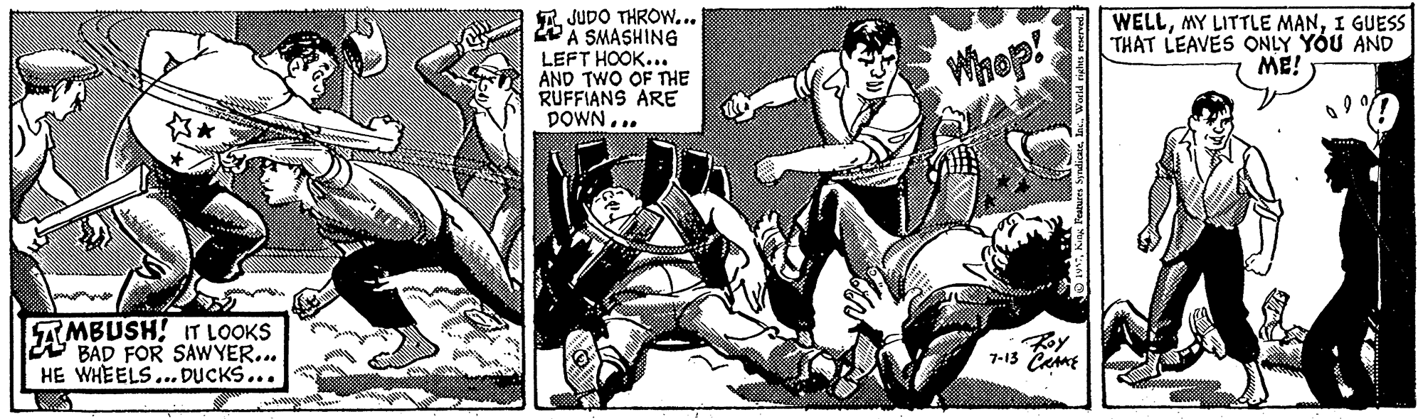 Comics OCR: R JUDO THROW... A SMASHING LEFT HOOK... AND TWO OF THE RUFFIANS ARE DOWN... WELLI GUESS THAT LEAVES ONLY YOU AND ME! Whop! AMBUSH! IT LOOKS A BAD FOR SAWYER... HE WHEELS...DUCKS... Roy 7-13 CamE wWorld rights reserved. R JUDO THROW... A SMASHING LEFT HOOK... AND TWO OF THE RUFFIANS ARE DOWN... WELLMY LITTLE MANI GUESS THAT LEAVES ONLY YOU AND ME! Whop! AMBUSH! IT LOOKS A BAD FOR SAWYER... HE WHEELS...DUCKS... Roy 7-13 CamE wKeng Pestures SydicateWorld rights reserved.