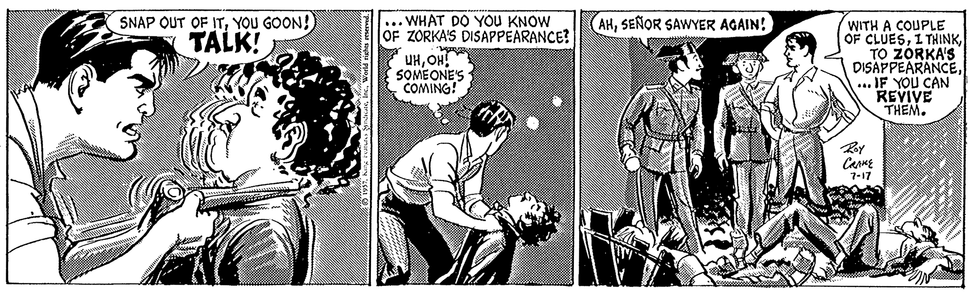 Comic book OCR: SNAP OUT OF ITYOU GOON! ... WHAT DO YOU KNOW OF ZORKA'S DISAPPEARANCE? AHSEÑOR SAWYER AGAIN! WITH A COUPLE OF CLUESTO ZORKA'S DISAPPEARANCE... IF YOU CAN REVIVE THEM. TALK! UHOH! SOMEONE'S COMING! Ry CarME 7-17 SNAP OUT OF ITYOU GOON! ... WHAT DO YOU KNOW OF ZORKA'S DISAPPEARANCE? AHSEÑOR SAWYER AGAIN! WITH A COUPLE OF CLUESI THINKTO ZORKA'S DISAPPEARANCE... IF YOU CAN REVIVE THEM. TALK! UHOH! SOMEONE'S COMING! Ry CarME 7-17