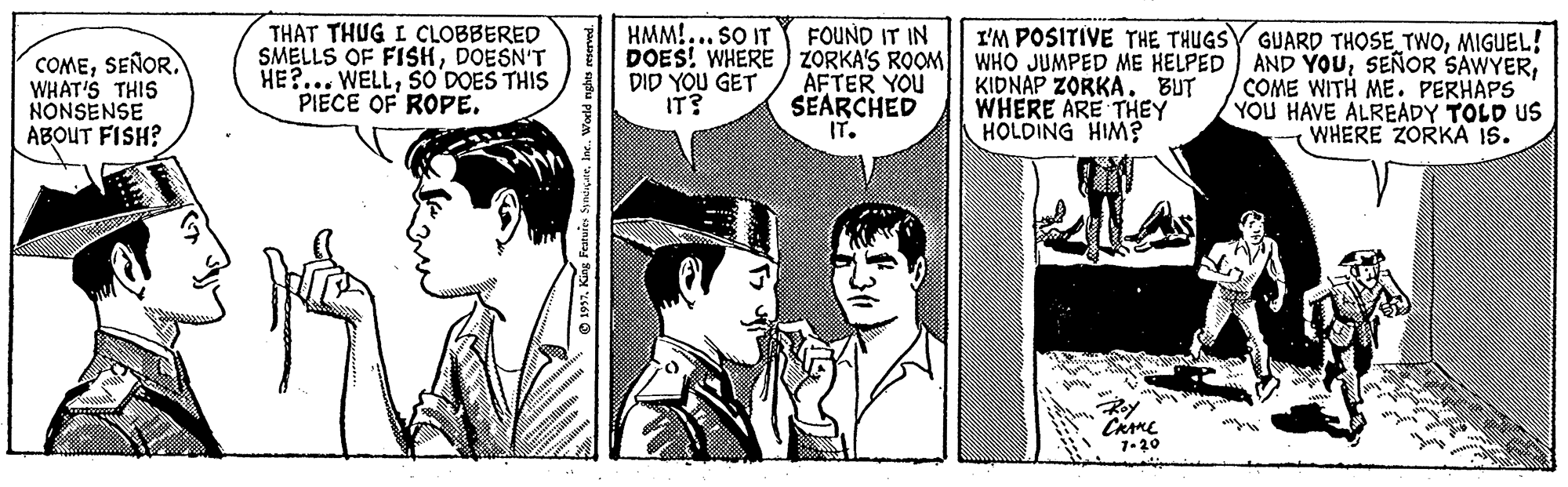 Comic book OCR: THAT THUG I CLOBBERED SMELLS OF FISHDOESN'T HE?... WELLSO DOES THIS PIECE OF ROPE. HMM!.. SO IT DOES! WHERE ZORKA'S ROOM| WHO JUMPED ME HELPED AND YOUDID YOU GET IT? FOUND IT IN I'M POSITIVE THE THUGSY GUARD THOSE TWOMIGUEL! COMESEÑOR. WHAT'S THIS NONSENSE ABOUT FISH? AFTER YOU SEARCHED IT. KIDNAP ZORKA. BUT WHERE ARE THEY HOLDING HIM? COME WITH ME. PERHAPS YOU HAVE ALREADY TOLD US WHERE ZORKA IS. THAT THUG I CLOBBERED SMELLS OF FISHDOESN'T HE?... WELLSO DOES THIS PIECE OF ROPE. HMM!.. SO IT DOES! WHERE ZORKA'S ROOM| WHO JUMPED ME HELPED AND YOUSEÑOR SAWYERDID YOU GET IT? FOUND IT IN I'M POSITIVE THE THUGSY GUARD THOSE TWOMIGUEL! COMESEÑOR. WHAT'S THIS NONSENSE ABOUT FISH? AFTER YOU SEARCHED IT. KIDNAP ZORKA. BUT WHERE ARE THEY HOLDING HIM? COME WITH ME. PERHAPS YOU HAVE ALREADY TOLD US WHERE ZORKA IS.