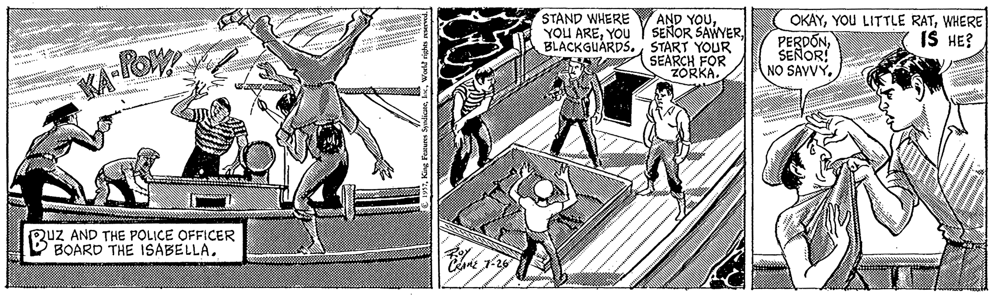 Comic book OCR: STAND WHERE YOU AREYOU AND YOUBLACKGUARDS. START YOUR SEARCH FOR ZORKA. OKAYWHERE PERDONSEÑOR! NO SAVVYIS HE? KA-lo RuZ AND THE POLICE OFFICER B BOARD THE ISABELLA. C 1-26 STAND WHERE YOU AREYOU AND YOUSEÑOR SAWYERBLACKGUARDS. START YOUR SEARCH FOR ZORKA. OKAYYOU LITTLE RATWHERE PERDONSEÑOR! NO SAVVYIS HE? KA-lo RuZ AND THE POLICE OFFICER B BOARD THE ISABELLA. C 1-26