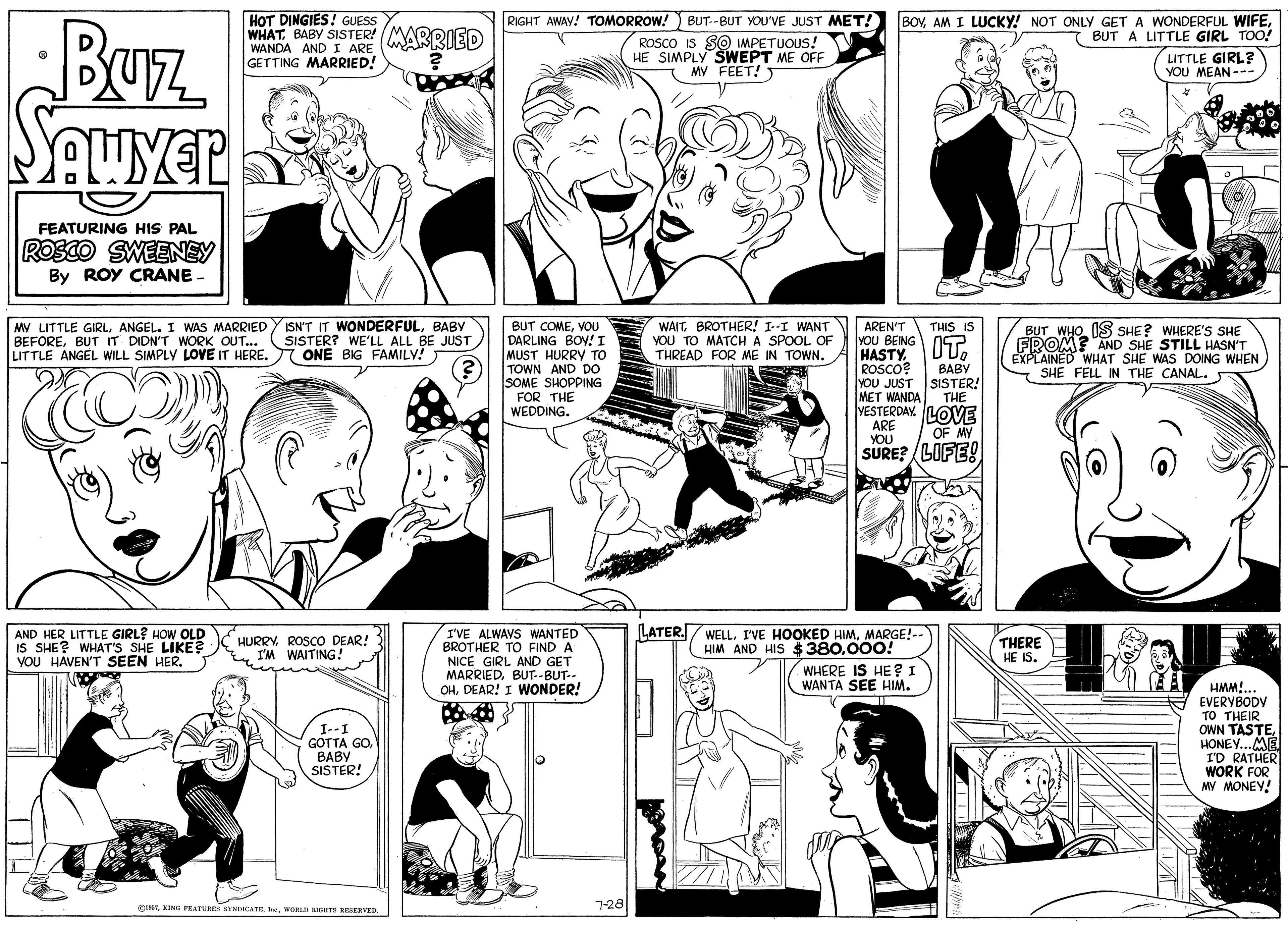 Human OCR: HOT DINGIES! GUESS WHATBABY SISTER! (MARRIED RIGHT AWAY! TOMORROW!) BUT--BUT YOU'VE JUST MET! ROSCO IS SO IMPETUOUS! HE SIMPLY SWEPT ME OFF MV FEET! T BOVBUT A LITTLE GIRL TOO! Buz WANDA ANDI ARE GETTING MARRIED! LITTLE GIRL? YOU MEAN --- FEATURING HIS PAL ROSCO SWEENEY By ROY CRANE MY LITTLE GIRLBABY BEFOREBUT IT DIDN'T WORK OUT... LITTLE ANGEL WILL SIMPLY LOVE IT HERE. WAITBROTHER! I--I WANT YOU TO MATCH A SPOOL OF THREAD FOR ME IN TOWN. THIS IS BUT COMEVOU DARLING BOY!I MUST HURRY TO TOWN AND DO SOME SHOPPING FOR THE WEDDING. AREN'T VOU BEING HASTY. ROSCO? YOU JUST SISTER! MET WANDA BUT WHO IS SHE? WHERE'S SHE FROM? AND SHE STILL HASN'T EXPLAINED WHAT SHE WAS DOING WHEN SHE FELL IN THE CANAL. SISTER? WE'LL ALL BE JUST 7 ONE BIG FAMILY! IT. BABY THE VESTERDAY. LOVE ARE YOU OF MY SURE? LOFE! LATER. AND HER LITTLE GIRL? HOW OLD IS SHE? WHAT'S SHE LIKE? VOU HAVEN'T SEEN HER. I'VE ALWAVS WANTED BROTHER TO FIND A NICE GIRL AND GET MARRIEDBUT--BUT-- OHDEAR! I WONDER! WELLMARGE!-- HIM AND HIS $380000! HURRYI'M WAITING! THERE HE IS. WHERE IS HE? I WANTA SEE HIM. HMM!... A EVERYBODV TO THEIR OWN TASTEHONEY...ME I'D RATHER WORK FOR MY MONEY! I--I GOTTA GOBABY SISTER! CTWORLD RICHTE NESERVED. 7-28 HOT DINGIES! GUESS WHATBABY SISTER! (MARRIED RIGHT AWAY! TOMORROW!) BUT--BUT YOU'VE JUST MET! ROSCO IS SO IMPETUOUS! HE SIMPLY SWEPT ME OFF MV FEET! T BOVAM I LUCKY! NOT ONLY GET A WONDERFUL WIFEBUT A LITTLE GIRL TOO! Buz WANDA ANDI ARE GETTING MARRIED! LITTLE GIRL? YOU MEAN --- FEATURING HIS PAL ROSCO SWEENEY By ROY CRANE MY LITTLE GIRLANGEL. I WAS MARRIED Y ISN'T IT WONDERFULBABY BEFOREBUT IT DIDN'T WORK OUT... LITTLE ANGEL WILL SIMPLY LOVE IT HERE. WAITBROTHER! I--I WANT YOU TO MATCH A SPOOL OF THREAD FOR ME IN TOWN. THIS IS BUT COMEVOU DARLING BOY!I MUST HURRY TO TOWN AND DO SOME SHOPPING FOR THE WEDDING. AREN'T VOU BEING HASTY. ROSCO? YOU JUST SISTER! MET WANDA BUT WHO IS SHE? WHERE'S SHE FROM? AND SHE STILL HASN'T EXPLAINED WHAT SHE WAS DOING WHEN SHE FELL IN THE CANAL. SISTER? WE'LL ALL BE JUST 7 ONE BIG FAMILY! IT. BABY THE VESTERDAY. LOVE ARE YOU OF MY SURE? LOFE! LATER. AND HER LITTLE GIRL? HOW OLD IS SHE? WHAT'S SHE LIKE? VOU HAVEN'T SEEN HER. I'VE ALWAVS WANTED BROTHER TO FIND A NICE GIRL AND GET MARRIEDBUT--BUT-- OHDEAR! I WONDER! WELLI'VE HOOKED HIMMARGE!-- HIM AND HIS $380000! HURRYROSCO DEAR!I'M WAITING! THERE HE IS. WHERE IS HE? I WANTA SEE HIM. HMM!... A EVERYBODV TO THEIR OWN TASTEHONEY...ME I'D RATHER WORK FOR MY MONEY! I--I GOTTA GOBABY SISTER! CTKING FEATUREN EYNDICATE.WORLD RICHTE NESERVED. 7-28