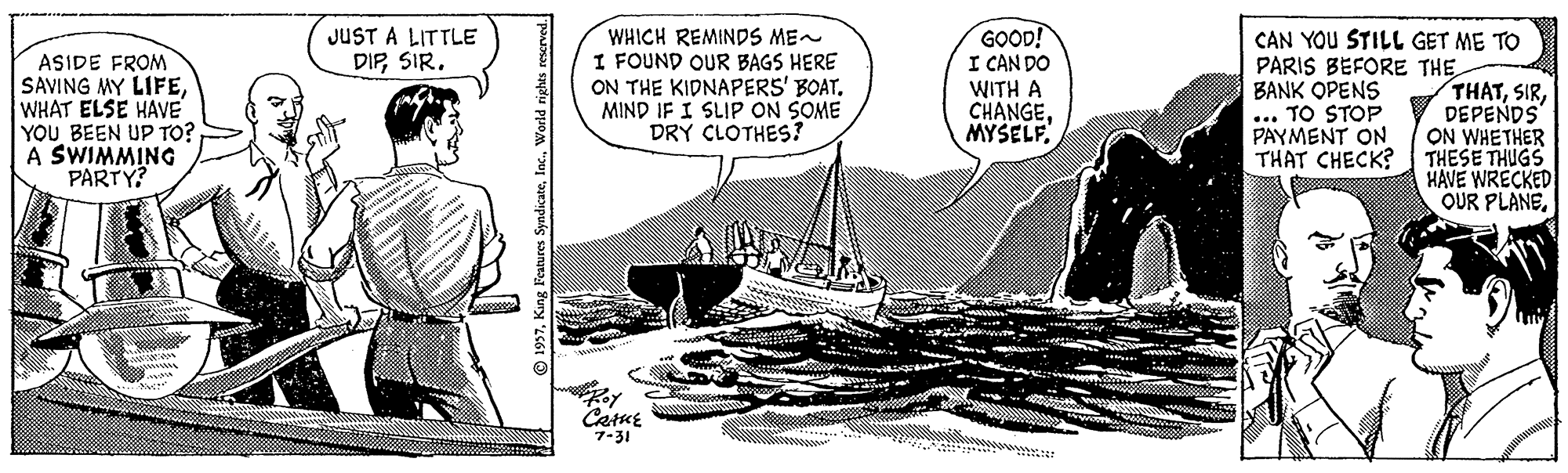 Line art Faces (2) OCR: JUST A LITTLE DIPSIR. ASIDE FROM SAVING MY LIFEWHAT ELSE HAVE YOU BEEN UP TO? A SWIMMING PARTY? WHICH REMINDS ME~ I FOUND OUR BAGS HERE ON THE KIDNAPERS' BOAT. MIND IF I SLIP ON SOME DRY CLOTHES? GOOD! I CAN DO WITH A CHANGEMYSELF. CAN YOU STILL GET ME TO PARIS BEFORE THE BANK OPENS ... TO STOP PAYMENT ON THAT CHECK? THATDEPENDS ON WHETHER THESE THUGS HAVE WRECKED OUR PLANECarue 7-31 © 1957World rig JUST A LITTLE DIPSIR. ASIDE FROM SAVING MY LIFEWHAT ELSE HAVE YOU BEEN UP TO? A SWIMMING PARTY? WHICH REMINDS ME~ I FOUND OUR BAGS HERE ON THE KIDNAPERS' BOAT. MIND IF I SLIP ON SOME DRY CLOTHES? GOOD! I CAN DO WITH A CHANGEMYSELF. CAN YOU STILL GET ME TO PARIS BEFORE THE BANK OPENS ... TO STOP PAYMENT ON THAT CHECK? THATDEPENDS ON WHETHER THESE THUGS HAVE WRECKED OUR PLANECarue 7-31 © 1957King Features SyndicateWorld rig