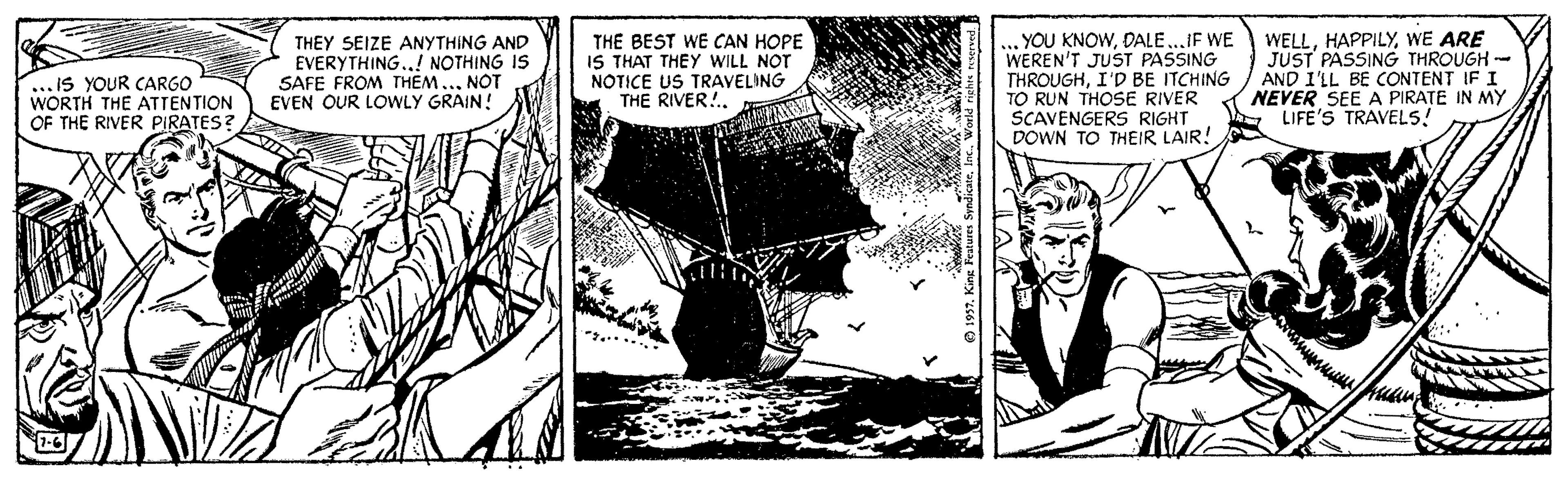 Art OCR: .. IS YOUR CARGO WORTH THE ATTENTION OF THE RIVER PIRATES? THEY SEIZE ANYTHING AND EVERYTHING.! NOTHING IS SAFE FROM THEM..NOT EVEN OUR LOWLY GRAIN! THE BEST WE CAN HOPE IS THAT THEY WILL NOT NOTICE US TRAVELING THE RIVER!.. YOU KNOWDALE..IF WE WEREN'T JUST PASSING THROUGHI'D BE ITCHING TO RUN THOSE RIVER SCAVENGERS RIGHT DOWN TO THEIR LAIR! WELLWE ARE JUST PASSING THROUGH -- AND I'LL BE CONTENT IF I NEVER SEE A PIRATE IN MY LIFE'S TRAVELS! .. IS YOUR CARGO WORTH THE ATTENTION OF THE RIVER PIRATES? THEY SEIZE ANYTHING AND EVERYTHING.! NOTHING IS SAFE FROM THEM..NOT EVEN OUR LOWLY GRAIN! THE BEST WE CAN HOPE IS THAT THEY WILL NOT NOTICE US TRAVELING THE RIVER!.. YOU KNOWDALE..IF WE WEREN'T JUST PASSING THROUGHI'D BE ITCHING TO RUN THOSE RIVER SCAVENGERS RIGHT DOWN TO THEIR LAIR! WELLWE ARE JUST PASSING THROUGH -- AND I'LL BE CONTENT IF I NEVER SEE A PIRATE IN MY LIFE'S TRAVELS!