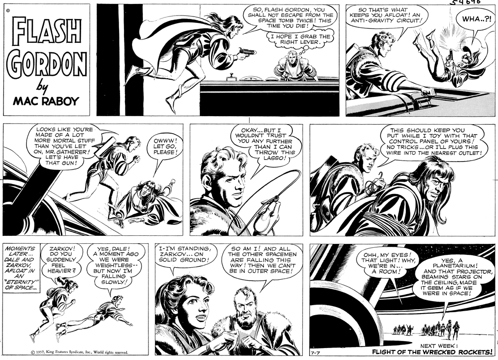 Black OCR: SOYOU SHALL NOT ESCAPE FROM THE SPACE TOMB TWICE! THIS TIME YOU DIE! SO THAT'S WHAT KEEPS YOU AFLOAT! AN ANTI-GRAVITY CIRCUIT! WHA.?! FLASH (I HOPE I GRAB THE RIGHT LEVER GORDON by MAC RABOY LOOKS LIKE YOU'RE MADE OF A LOT MORE MORTAL STUFF THAN YOU'VE LET ONMR. GATHERER! LET'S HAVE THAT GUN! OKAY... BUT I WOULDN'T TRUST YOU ANY FURTHER THAN I CAN THROW THIS LASSO. THIS SHOULD KEEP YOU PUT WHILE I TOY WITH THAT CONTROL PANEL OF YOURS! NO TRICKS..OR I'LL PLUG THIS WIRE INTO THE NEAREST OUTLET! owww! LET GOPLEASE! MOMENTS LATER. DALE AND ZARKOVAFLOAT IN AN "ETERNITY" OF SPACE. ZARKOV! DO YOU SUDDENLY FEEL HEAVIER ? I-I'M STANDINGZARKOV... ON SOLID GROUND! SO AM I! AND ALL THE OTHER SPACEMEN ARE FALLING THIS WAY! THEN WE CAN'T BE IN OUTER SPACE! YESDALE! A MOMENT AGO WE WERE OHHMY EYES. THAT LIGHT ! WHYWE'RE IN.. A ROOM! WEIGHTLESS-- BUT NOW I'M FALLING SLOWLY! YESA PLANETARIUM! AND THAT PROJECTORBEAMING STARS ON THE CEILINGMADE IT SEEM AG IF WE WERE IN SPACE! NEXT WEEK: O 1957World righes reserved. 7-7 FLIGHT OF THE WRECKED ROCKETS! SOFLASH GORDONYOU SHALL NOT ESCAPE FROM THE SPACE TOMB TWICE! THIS TIME YOU DIE! SO THAT'S WHAT KEEPS YOU AFLOAT! AN ANTI-GRAVITY CIRCUIT! WHA.?! FLASH (I HOPE I GRAB THE RIGHT LEVER GORDON by MAC RABOY LOOKS LIKE YOU'RE MADE OF A LOT MORE MORTAL STUFF THAN YOU'VE LET ONMR. GATHERER! LET'S HAVE THAT GUN! OKAY... BUT I WOULDN'T TRUST YOU ANY FURTHER THAN I CAN THROW THIS LASSO. THIS SHOULD KEEP YOU PUT WHILE I TOY WITH THAT CONTROL PANEL OF YOURS! NO TRICKS..OR I'LL PLUG THIS WIRE INTO THE NEAREST OUTLET! owww! LET GOPLEASE! MOMENTS LATER. DALE AND ZARKOVAFLOAT IN AN "ETERNITY" OF SPACE. ZARKOV! DO YOU SUDDENLY FEEL HEAVIER ? I-I'M STANDINGZARKOV... ON SOLID GROUND! SO AM I! AND ALL THE OTHER SPACEMEN ARE FALLING THIS WAY! THEN WE CAN'T BE IN OUTER SPACE! YESDALE! A MOMENT AGO WE WERE OHHMY EYES. THAT LIGHT ! WHYWE'RE IN.. A ROOM! WEIGHTLESS-- BUT NOW I'M FALLING SLOWLY! YESA PLANETARIUM! AND THAT PROJECTORBEAMING STARS ON THE CEILINGMADE IT SEEM AG IF WE WERE IN SPACE! NEXT WEEK: O 1957King l'eatures SyndikateWorld righes reserved. 7-7 FLIGHT OF THE WRECKED ROCKETS!
