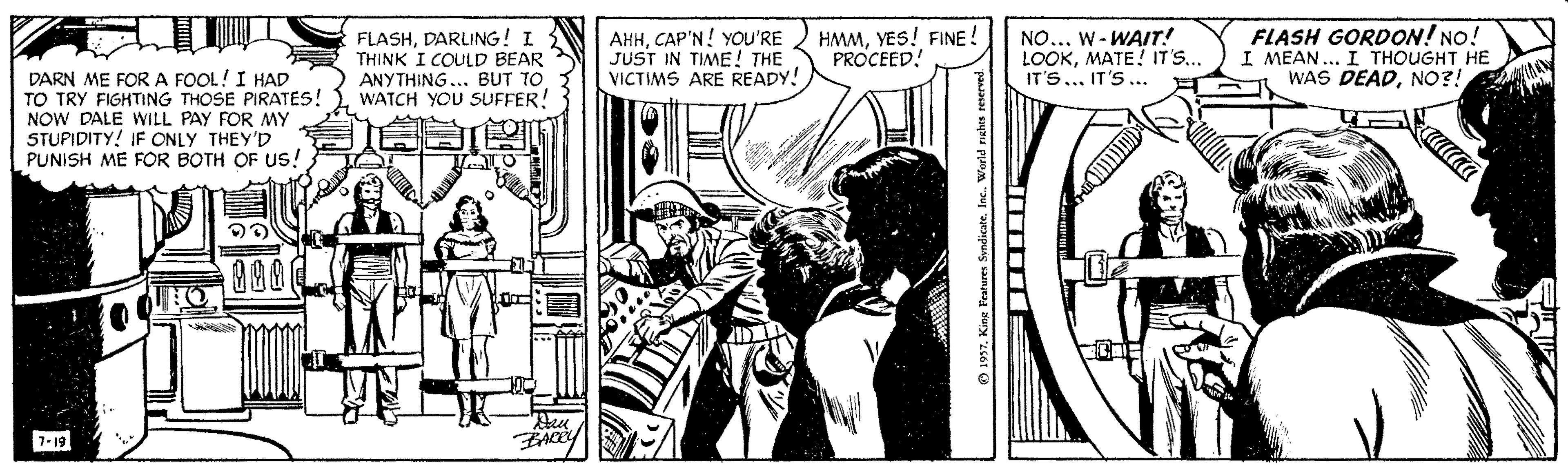 People OCR: FLASHDARLING! I THINK I COULD BEAR ANYTHING... BUT TO WATCH YOU SUFFER! AHHCAP'N! YOU'RE JUST IN TIME! THE VICTIMS ARE READY! HMMYES! FINE! PROCEED! NO... W- WAIT! LOOKMATE! IT'S.. IT'S... IT'S ... FLASH GORDON! NO! I MEAN... I THOUGHT HE WAS DEADNO?! DARN ME FOR A FOOL! I HAD TO TRY FIGHTING THOSE PIRATES! NOW DALE WILL PAY FOR MY STUPIDITY! IF CONLY THEY'D PUNISH ME FOR BOTH OF US! alaa ZACEY 7-19 1957. King Peatures Svndicate. Inc. World rishtes reserved FLASHDARLING! I THINK I COULD BEAR ANYTHING... BUT TO WATCH YOU SUFFER! AHHCAP'N! YOU'RE JUST IN TIME! THE VICTIMS ARE READY! HMMYES! FINE! PROCEED! NO... W- WAIT! LOOKMATE! IT'S.. IT'S... IT'S ... FLASH GORDON! NO! I MEAN... I THOUGHT HE WAS DEADNO?! DARN ME FOR A FOOL! I HAD TO TRY FIGHTING THOSE PIRATES! NOW DALE WILL PAY FOR MY STUPIDITY! IF CONLY THEY'D PUNISH ME FOR BOTH OF US! alaa ZACEY 7-19 1957. King Peatures Svndicate. Inc. World rishtes reserved